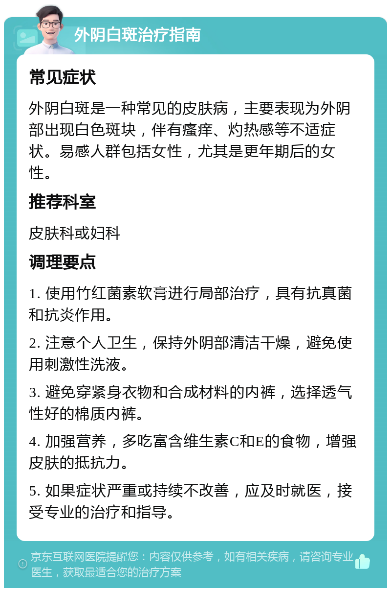 外阴白斑治疗指南 常见症状 外阴白斑是一种常见的皮肤病，主要表现为外阴部出现白色斑块，伴有瘙痒、灼热感等不适症状。易感人群包括女性，尤其是更年期后的女性。 推荐科室 皮肤科或妇科 调理要点 1. 使用竹红菌素软膏进行局部治疗，具有抗真菌和抗炎作用。 2. 注意个人卫生，保持外阴部清洁干燥，避免使用刺激性洗液。 3. 避免穿紧身衣物和合成材料的内裤，选择透气性好的棉质内裤。 4. 加强营养，多吃富含维生素C和E的食物，增强皮肤的抵抗力。 5. 如果症状严重或持续不改善，应及时就医，接受专业的治疗和指导。