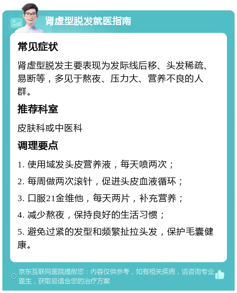 肾虚型脱发就医指南 常见症状 肾虚型脱发主要表现为发际线后移、头发稀疏、易断等，多见于熬夜、压力大、营养不良的人群。 推荐科室 皮肤科或中医科 调理要点 1. 使用域发头皮营养液，每天喷两次； 2. 每周做两次滚针，促进头皮血液循环； 3. 口服21金维他，每天两片，补充营养； 4. 减少熬夜，保持良好的生活习惯； 5. 避免过紧的发型和频繁扯拉头发，保护毛囊健康。