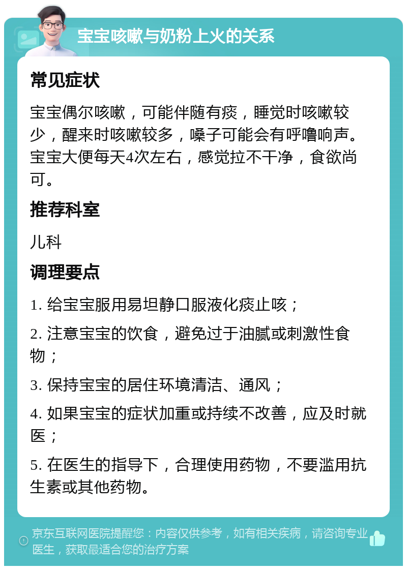 宝宝咳嗽与奶粉上火的关系 常见症状 宝宝偶尔咳嗽，可能伴随有痰，睡觉时咳嗽较少，醒来时咳嗽较多，嗓子可能会有呼噜响声。宝宝大便每天4次左右，感觉拉不干净，食欲尚可。 推荐科室 儿科 调理要点 1. 给宝宝服用易坦静口服液化痰止咳； 2. 注意宝宝的饮食，避免过于油腻或刺激性食物； 3. 保持宝宝的居住环境清洁、通风； 4. 如果宝宝的症状加重或持续不改善，应及时就医； 5. 在医生的指导下，合理使用药物，不要滥用抗生素或其他药物。