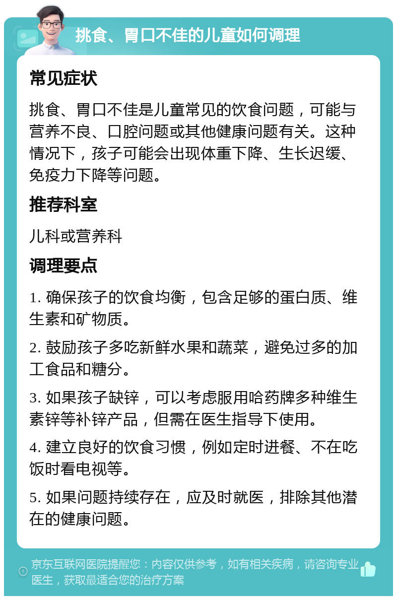 挑食、胃口不佳的儿童如何调理 常见症状 挑食、胃口不佳是儿童常见的饮食问题，可能与营养不良、口腔问题或其他健康问题有关。这种情况下，孩子可能会出现体重下降、生长迟缓、免疫力下降等问题。 推荐科室 儿科或营养科 调理要点 1. 确保孩子的饮食均衡，包含足够的蛋白质、维生素和矿物质。 2. 鼓励孩子多吃新鲜水果和蔬菜，避免过多的加工食品和糖分。 3. 如果孩子缺锌，可以考虑服用哈药牌多种维生素锌等补锌产品，但需在医生指导下使用。 4. 建立良好的饮食习惯，例如定时进餐、不在吃饭时看电视等。 5. 如果问题持续存在，应及时就医，排除其他潜在的健康问题。