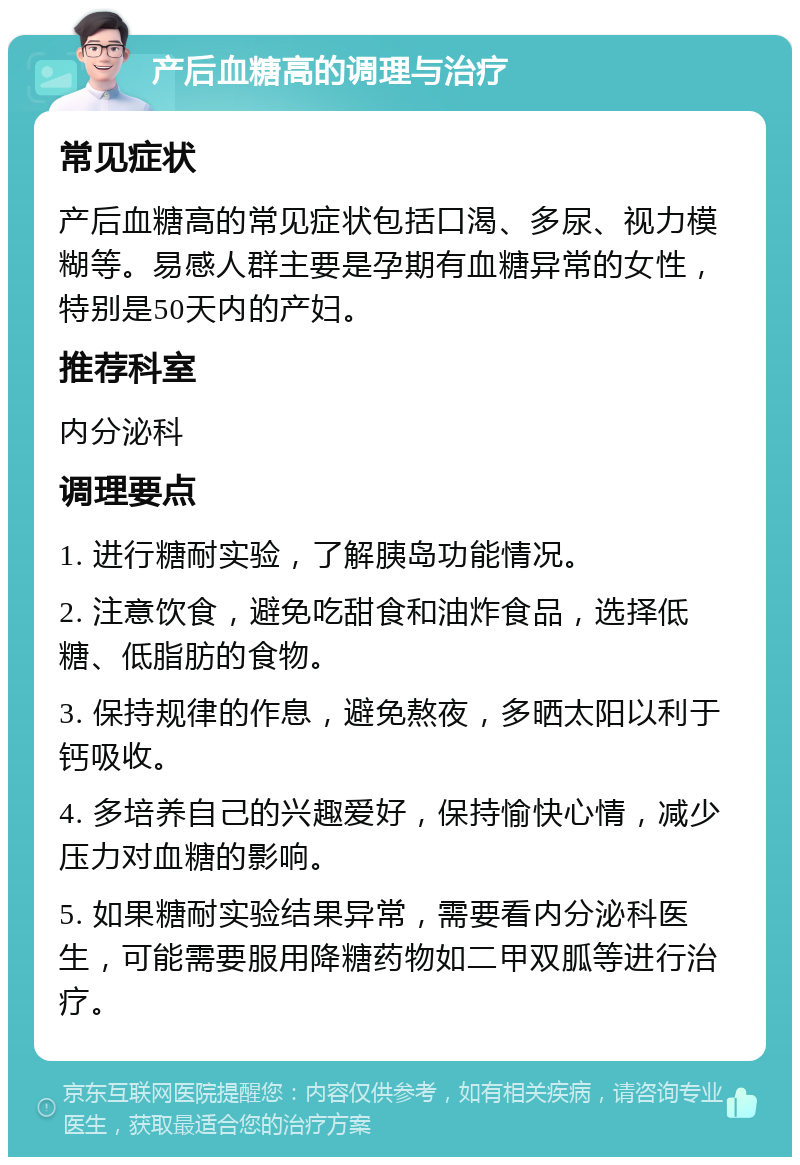 产后血糖高的调理与治疗 常见症状 产后血糖高的常见症状包括口渴、多尿、视力模糊等。易感人群主要是孕期有血糖异常的女性，特别是50天内的产妇。 推荐科室 内分泌科 调理要点 1. 进行糖耐实验，了解胰岛功能情况。 2. 注意饮食，避免吃甜食和油炸食品，选择低糖、低脂肪的食物。 3. 保持规律的作息，避免熬夜，多晒太阳以利于钙吸收。 4. 多培养自己的兴趣爱好，保持愉快心情，减少压力对血糖的影响。 5. 如果糖耐实验结果异常，需要看内分泌科医生，可能需要服用降糖药物如二甲双胍等进行治疗。