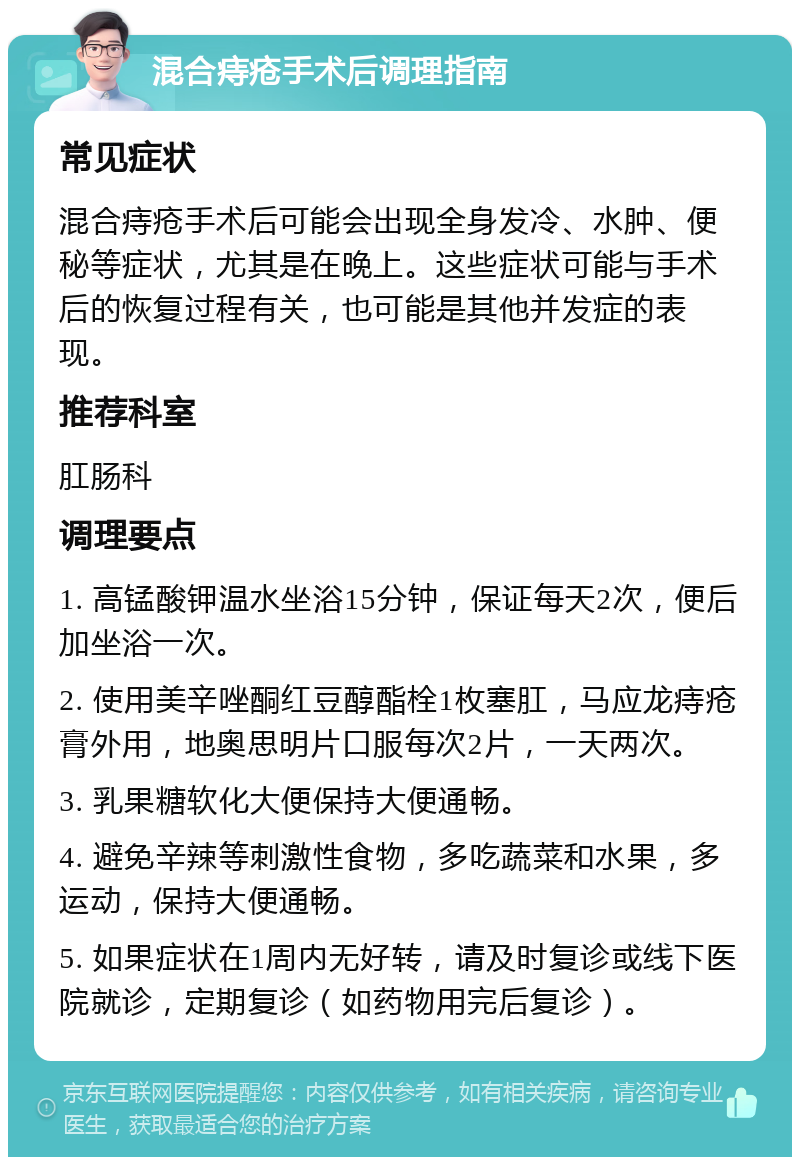 混合痔疮手术后调理指南 常见症状 混合痔疮手术后可能会出现全身发冷、水肿、便秘等症状，尤其是在晚上。这些症状可能与手术后的恢复过程有关，也可能是其他并发症的表现。 推荐科室 肛肠科 调理要点 1. 高锰酸钾温水坐浴15分钟，保证每天2次，便后加坐浴一次。 2. 使用美辛唑酮红豆醇酯栓1枚塞肛，马应龙痔疮膏外用，地奥思明片口服每次2片，一天两次。 3. 乳果糖软化大便保持大便通畅。 4. 避免辛辣等刺激性食物，多吃蔬菜和水果，多运动，保持大便通畅。 5. 如果症状在1周内无好转，请及时复诊或线下医院就诊，定期复诊（如药物用完后复诊）。