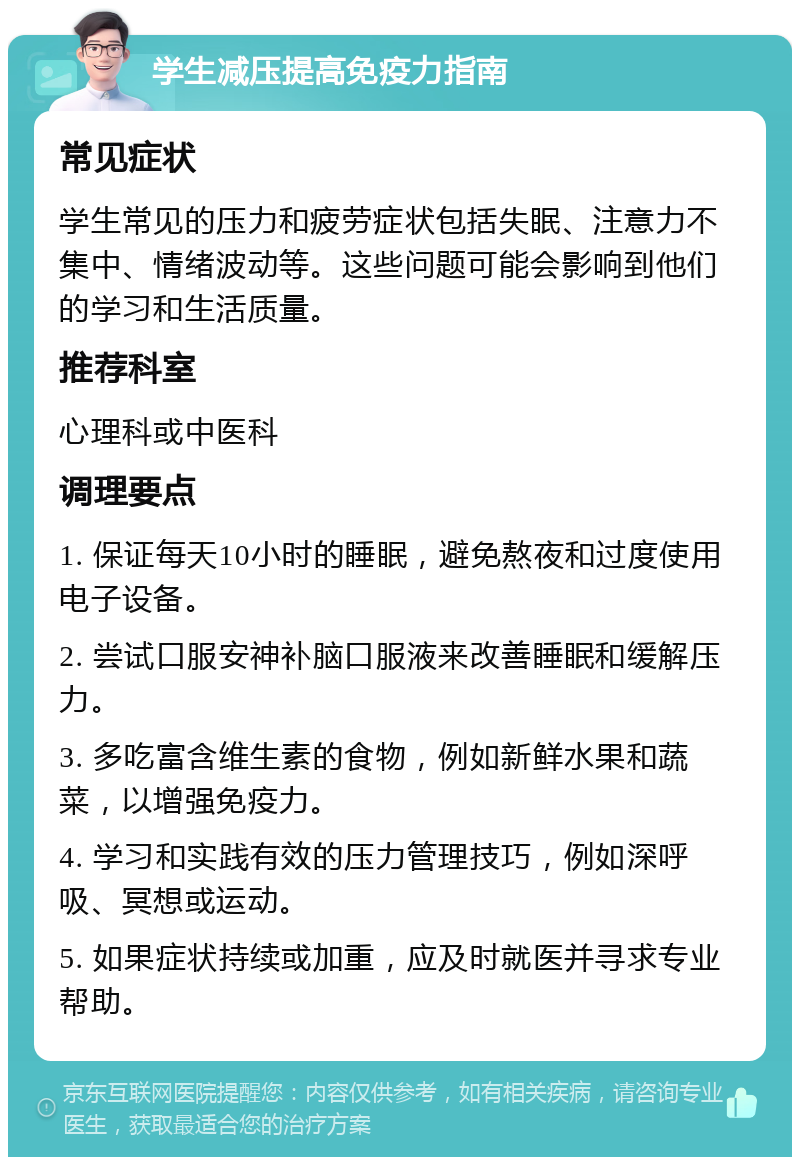 学生减压提高免疫力指南 常见症状 学生常见的压力和疲劳症状包括失眠、注意力不集中、情绪波动等。这些问题可能会影响到他们的学习和生活质量。 推荐科室 心理科或中医科 调理要点 1. 保证每天10小时的睡眠，避免熬夜和过度使用电子设备。 2. 尝试口服安神补脑口服液来改善睡眠和缓解压力。 3. 多吃富含维生素的食物，例如新鲜水果和蔬菜，以增强免疫力。 4. 学习和实践有效的压力管理技巧，例如深呼吸、冥想或运动。 5. 如果症状持续或加重，应及时就医并寻求专业帮助。