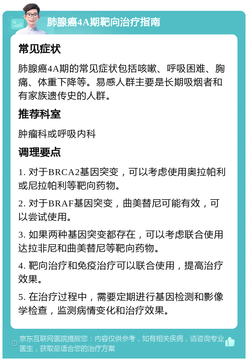 肺腺癌4A期靶向治疗指南 常见症状 肺腺癌4A期的常见症状包括咳嗽、呼吸困难、胸痛、体重下降等。易感人群主要是长期吸烟者和有家族遗传史的人群。 推荐科室 肿瘤科或呼吸内科 调理要点 1. 对于BRCA2基因突变，可以考虑使用奥拉帕利或尼拉帕利等靶向药物。 2. 对于BRAF基因突变，曲美替尼可能有效，可以尝试使用。 3. 如果两种基因突变都存在，可以考虑联合使用达拉非尼和曲美替尼等靶向药物。 4. 靶向治疗和免疫治疗可以联合使用，提高治疗效果。 5. 在治疗过程中，需要定期进行基因检测和影像学检查，监测病情变化和治疗效果。