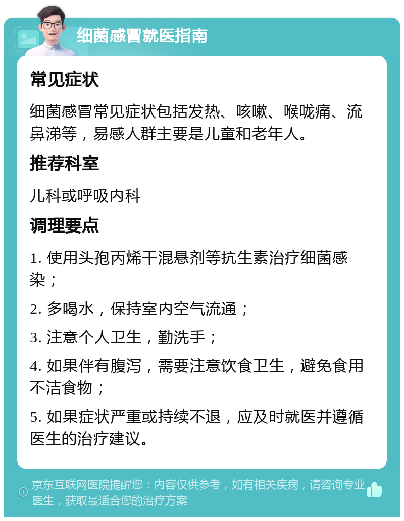 细菌感冒就医指南 常见症状 细菌感冒常见症状包括发热、咳嗽、喉咙痛、流鼻涕等，易感人群主要是儿童和老年人。 推荐科室 儿科或呼吸内科 调理要点 1. 使用头孢丙烯干混悬剂等抗生素治疗细菌感染； 2. 多喝水，保持室内空气流通； 3. 注意个人卫生，勤洗手； 4. 如果伴有腹泻，需要注意饮食卫生，避免食用不洁食物； 5. 如果症状严重或持续不退，应及时就医并遵循医生的治疗建议。