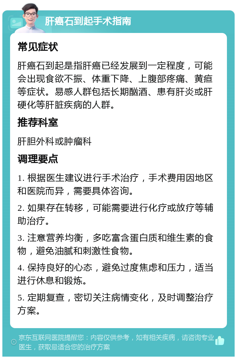 肝癌石到起手术指南 常见症状 肝癌石到起是指肝癌已经发展到一定程度，可能会出现食欲不振、体重下降、上腹部疼痛、黄疸等症状。易感人群包括长期酗酒、患有肝炎或肝硬化等肝脏疾病的人群。 推荐科室 肝胆外科或肿瘤科 调理要点 1. 根据医生建议进行手术治疗，手术费用因地区和医院而异，需要具体咨询。 2. 如果存在转移，可能需要进行化疗或放疗等辅助治疗。 3. 注意营养均衡，多吃富含蛋白质和维生素的食物，避免油腻和刺激性食物。 4. 保持良好的心态，避免过度焦虑和压力，适当进行休息和锻炼。 5. 定期复查，密切关注病情变化，及时调整治疗方案。