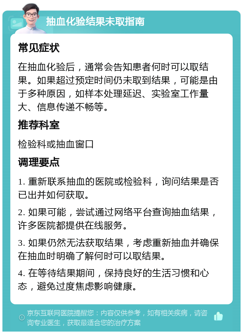 抽血化验结果未取指南 常见症状 在抽血化验后，通常会告知患者何时可以取结果。如果超过预定时间仍未取到结果，可能是由于多种原因，如样本处理延迟、实验室工作量大、信息传递不畅等。 推荐科室 检验科或抽血窗口 调理要点 1. 重新联系抽血的医院或检验科，询问结果是否已出并如何获取。 2. 如果可能，尝试通过网络平台查询抽血结果，许多医院都提供在线服务。 3. 如果仍然无法获取结果，考虑重新抽血并确保在抽血时明确了解何时可以取结果。 4. 在等待结果期间，保持良好的生活习惯和心态，避免过度焦虑影响健康。