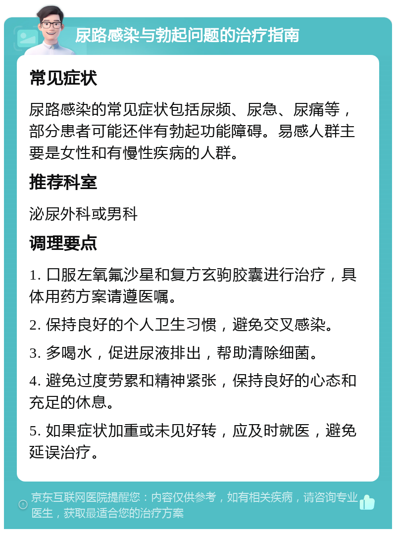 尿路感染与勃起问题的治疗指南 常见症状 尿路感染的常见症状包括尿频、尿急、尿痛等，部分患者可能还伴有勃起功能障碍。易感人群主要是女性和有慢性疾病的人群。 推荐科室 泌尿外科或男科 调理要点 1. 口服左氧氟沙星和复方玄驹胶囊进行治疗，具体用药方案请遵医嘱。 2. 保持良好的个人卫生习惯，避免交叉感染。 3. 多喝水，促进尿液排出，帮助清除细菌。 4. 避免过度劳累和精神紧张，保持良好的心态和充足的休息。 5. 如果症状加重或未见好转，应及时就医，避免延误治疗。