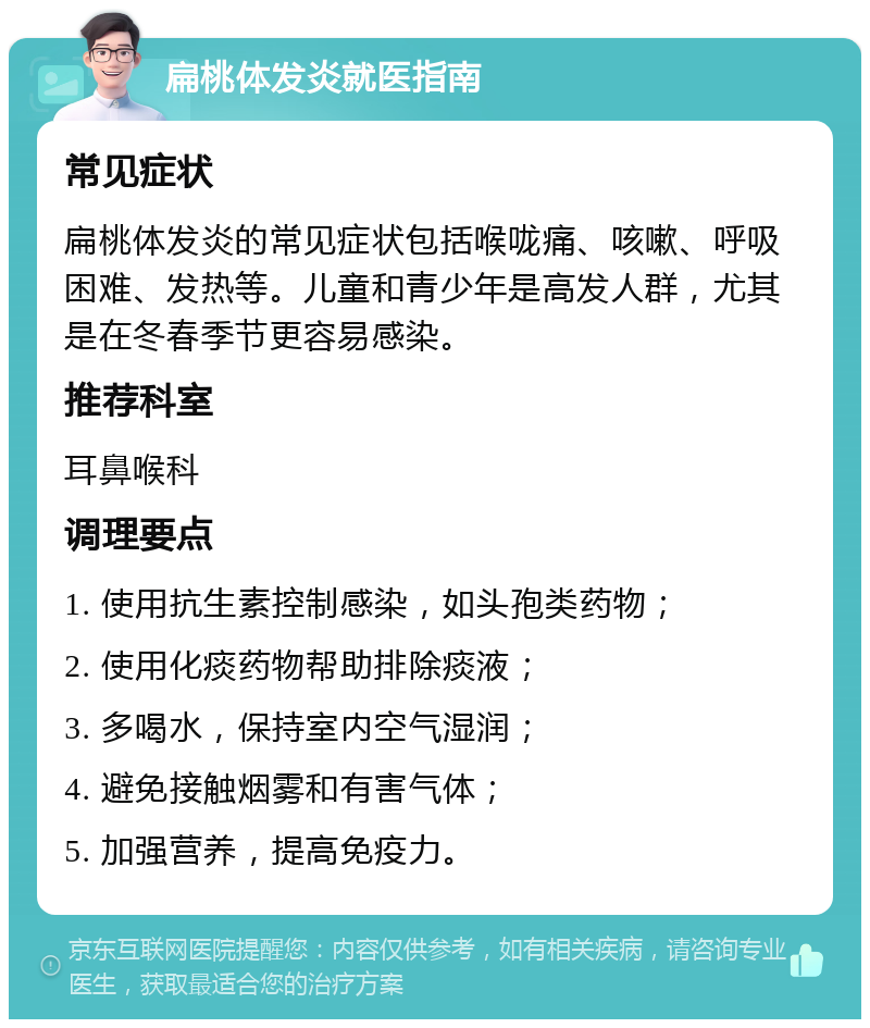 扁桃体发炎就医指南 常见症状 扁桃体发炎的常见症状包括喉咙痛、咳嗽、呼吸困难、发热等。儿童和青少年是高发人群，尤其是在冬春季节更容易感染。 推荐科室 耳鼻喉科 调理要点 1. 使用抗生素控制感染，如头孢类药物； 2. 使用化痰药物帮助排除痰液； 3. 多喝水，保持室内空气湿润； 4. 避免接触烟雾和有害气体； 5. 加强营养，提高免疫力。