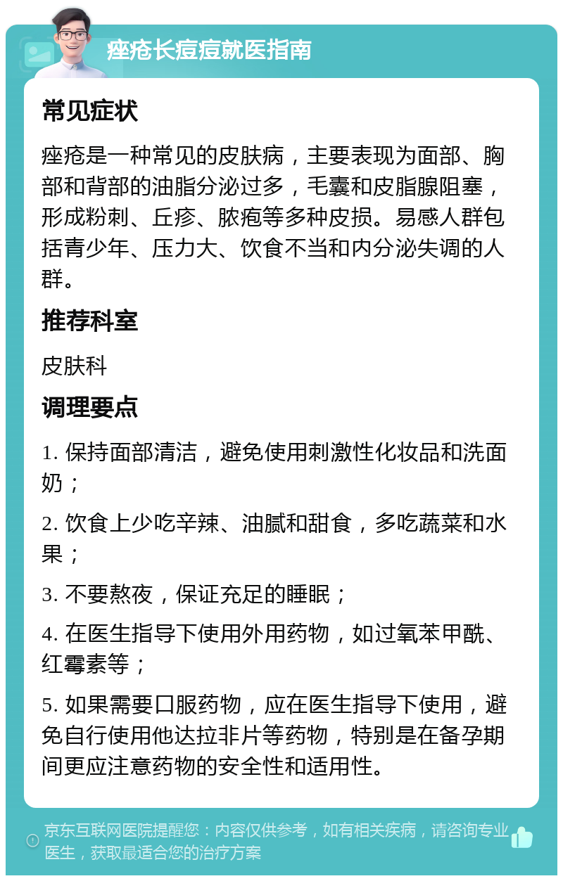 痤疮长痘痘就医指南 常见症状 痤疮是一种常见的皮肤病，主要表现为面部、胸部和背部的油脂分泌过多，毛囊和皮脂腺阻塞，形成粉刺、丘疹、脓疱等多种皮损。易感人群包括青少年、压力大、饮食不当和内分泌失调的人群。 推荐科室 皮肤科 调理要点 1. 保持面部清洁，避免使用刺激性化妆品和洗面奶； 2. 饮食上少吃辛辣、油腻和甜食，多吃蔬菜和水果； 3. 不要熬夜，保证充足的睡眠； 4. 在医生指导下使用外用药物，如过氧苯甲酰、红霉素等； 5. 如果需要口服药物，应在医生指导下使用，避免自行使用他达拉非片等药物，特别是在备孕期间更应注意药物的安全性和适用性。