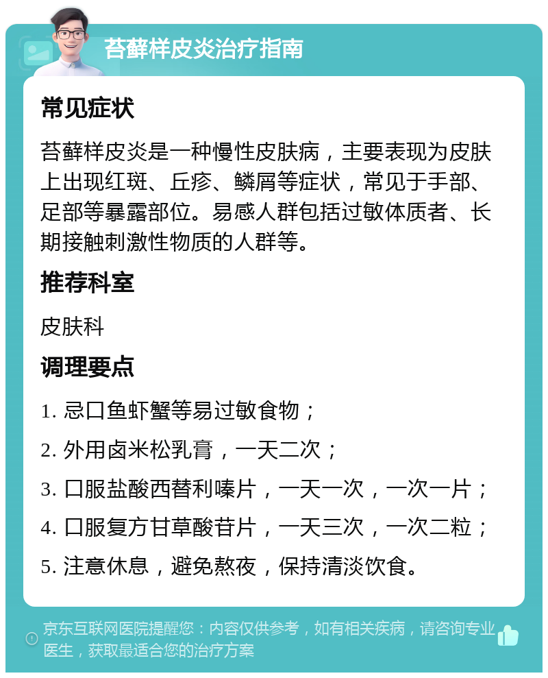 苔藓样皮炎治疗指南 常见症状 苔藓样皮炎是一种慢性皮肤病，主要表现为皮肤上出现红斑、丘疹、鳞屑等症状，常见于手部、足部等暴露部位。易感人群包括过敏体质者、长期接触刺激性物质的人群等。 推荐科室 皮肤科 调理要点 1. 忌口鱼虾蟹等易过敏食物； 2. 外用卤米松乳膏，一天二次； 3. 口服盐酸西替利嗪片，一天一次，一次一片； 4. 口服复方甘草酸苷片，一天三次，一次二粒； 5. 注意休息，避免熬夜，保持清淡饮食。