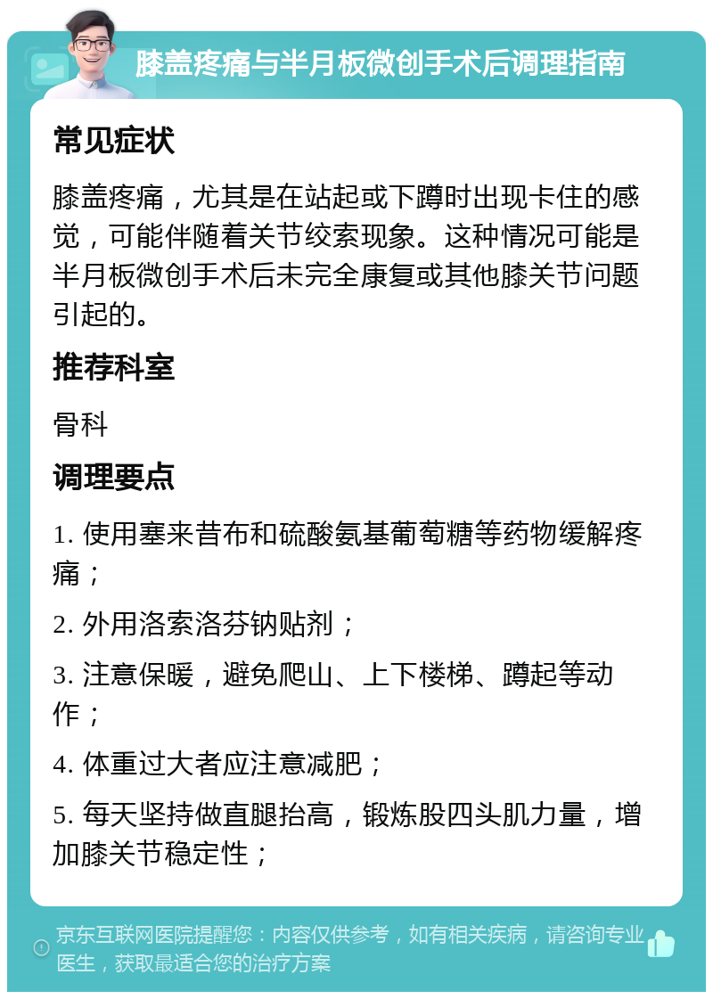 膝盖疼痛与半月板微创手术后调理指南 常见症状 膝盖疼痛，尤其是在站起或下蹲时出现卡住的感觉，可能伴随着关节绞索现象。这种情况可能是半月板微创手术后未完全康复或其他膝关节问题引起的。 推荐科室 骨科 调理要点 1. 使用塞来昔布和硫酸氨基葡萄糖等药物缓解疼痛； 2. 外用洛索洛芬钠贴剂； 3. 注意保暖，避免爬山、上下楼梯、蹲起等动作； 4. 体重过大者应注意减肥； 5. 每天坚持做直腿抬高，锻炼股四头肌力量，增加膝关节稳定性；