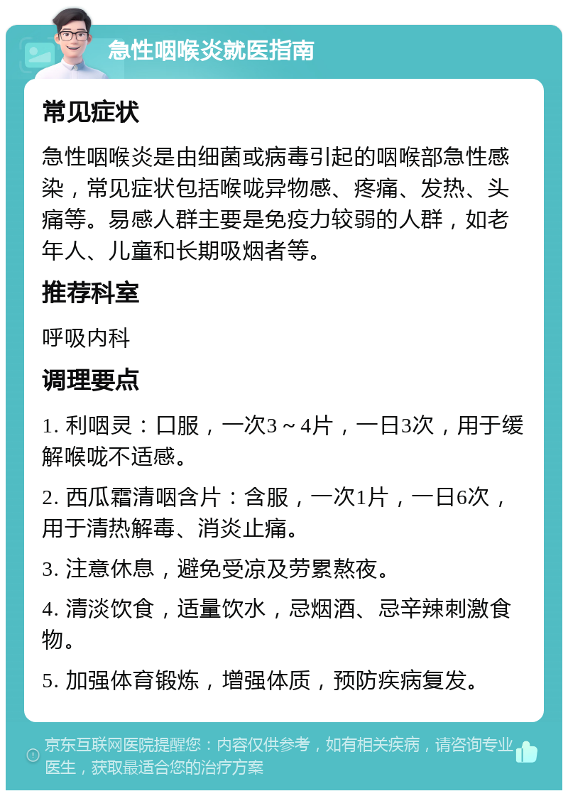 急性咽喉炎就医指南 常见症状 急性咽喉炎是由细菌或病毒引起的咽喉部急性感染，常见症状包括喉咙异物感、疼痛、发热、头痛等。易感人群主要是免疫力较弱的人群，如老年人、儿童和长期吸烟者等。 推荐科室 呼吸内科 调理要点 1. 利咽灵：口服，一次3～4片，一日3次，用于缓解喉咙不适感。 2. 西瓜霜清咽含片：含服，一次1片，一日6次，用于清热解毒、消炎止痛。 3. 注意休息，避免受凉及劳累熬夜。 4. 清淡饮食，适量饮水，忌烟酒、忌辛辣刺激食物。 5. 加强体育锻炼，增强体质，预防疾病复发。