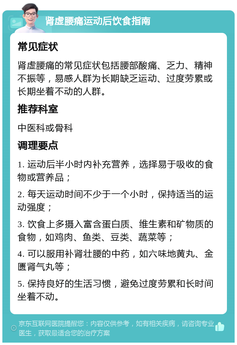 肾虚腰痛运动后饮食指南 常见症状 肾虚腰痛的常见症状包括腰部酸痛、乏力、精神不振等，易感人群为长期缺乏运动、过度劳累或长期坐着不动的人群。 推荐科室 中医科或骨科 调理要点 1. 运动后半小时内补充营养，选择易于吸收的食物或营养品； 2. 每天运动时间不少于一个小时，保持适当的运动强度； 3. 饮食上多摄入富含蛋白质、维生素和矿物质的食物，如鸡肉、鱼类、豆类、蔬菜等； 4. 可以服用补肾壮腰的中药，如六味地黄丸、金匮肾气丸等； 5. 保持良好的生活习惯，避免过度劳累和长时间坐着不动。