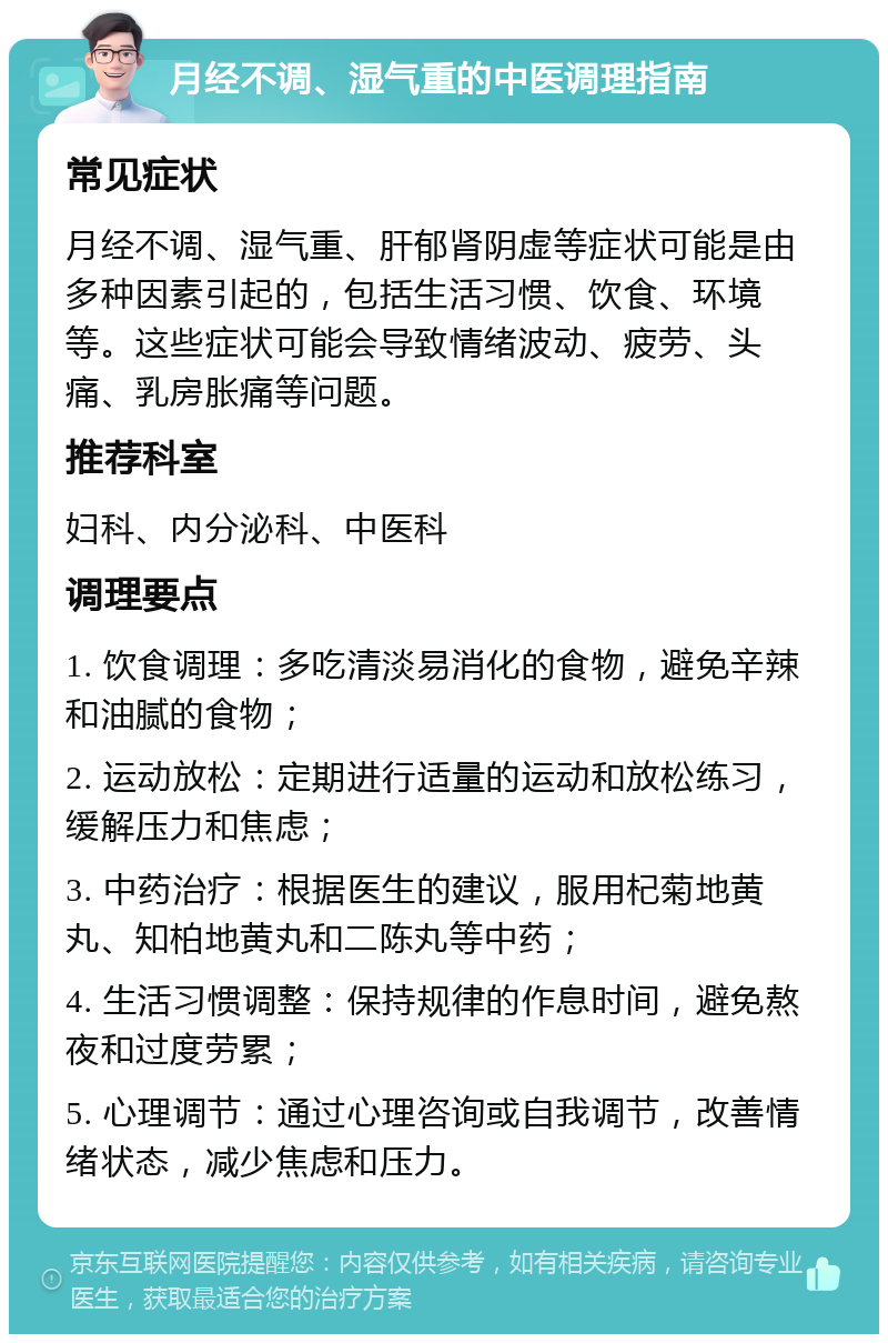 月经不调、湿气重的中医调理指南 常见症状 月经不调、湿气重、肝郁肾阴虚等症状可能是由多种因素引起的，包括生活习惯、饮食、环境等。这些症状可能会导致情绪波动、疲劳、头痛、乳房胀痛等问题。 推荐科室 妇科、内分泌科、中医科 调理要点 1. 饮食调理：多吃清淡易消化的食物，避免辛辣和油腻的食物； 2. 运动放松：定期进行适量的运动和放松练习，缓解压力和焦虑； 3. 中药治疗：根据医生的建议，服用杞菊地黄丸、知柏地黄丸和二陈丸等中药； 4. 生活习惯调整：保持规律的作息时间，避免熬夜和过度劳累； 5. 心理调节：通过心理咨询或自我调节，改善情绪状态，减少焦虑和压力。