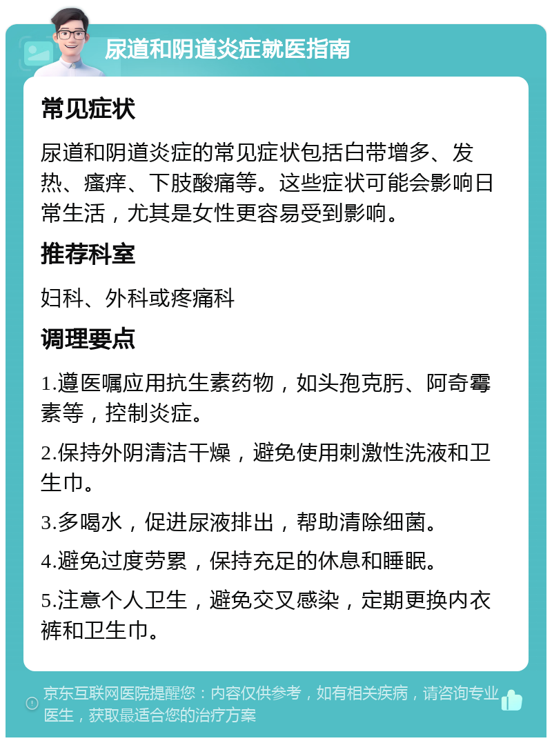 尿道和阴道炎症就医指南 常见症状 尿道和阴道炎症的常见症状包括白带增多、发热、瘙痒、下肢酸痛等。这些症状可能会影响日常生活，尤其是女性更容易受到影响。 推荐科室 妇科、外科或疼痛科 调理要点 1.遵医嘱应用抗生素药物，如头孢克肟、阿奇霉素等，控制炎症。 2.保持外阴清洁干燥，避免使用刺激性洗液和卫生巾。 3.多喝水，促进尿液排出，帮助清除细菌。 4.避免过度劳累，保持充足的休息和睡眠。 5.注意个人卫生，避免交叉感染，定期更换内衣裤和卫生巾。