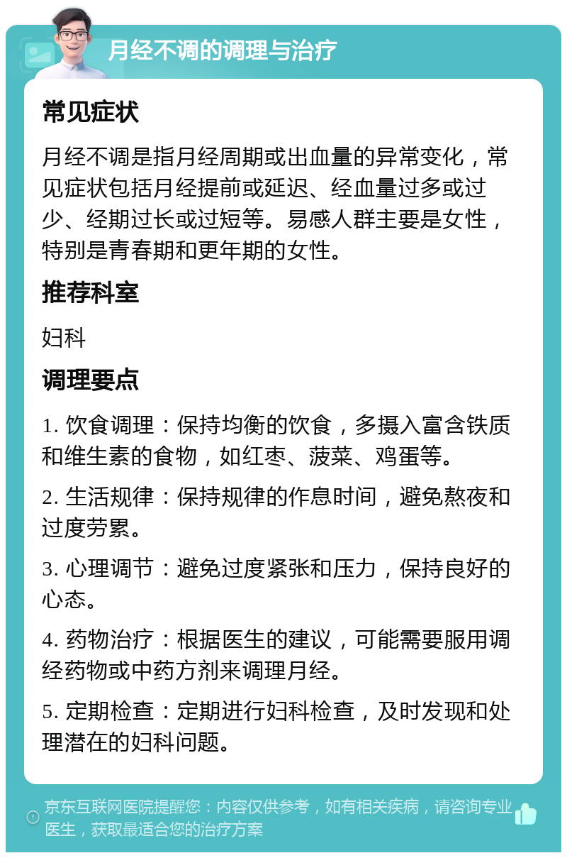 月经不调的调理与治疗 常见症状 月经不调是指月经周期或出血量的异常变化，常见症状包括月经提前或延迟、经血量过多或过少、经期过长或过短等。易感人群主要是女性，特别是青春期和更年期的女性。 推荐科室 妇科 调理要点 1. 饮食调理：保持均衡的饮食，多摄入富含铁质和维生素的食物，如红枣、菠菜、鸡蛋等。 2. 生活规律：保持规律的作息时间，避免熬夜和过度劳累。 3. 心理调节：避免过度紧张和压力，保持良好的心态。 4. 药物治疗：根据医生的建议，可能需要服用调经药物或中药方剂来调理月经。 5. 定期检查：定期进行妇科检查，及时发现和处理潜在的妇科问题。