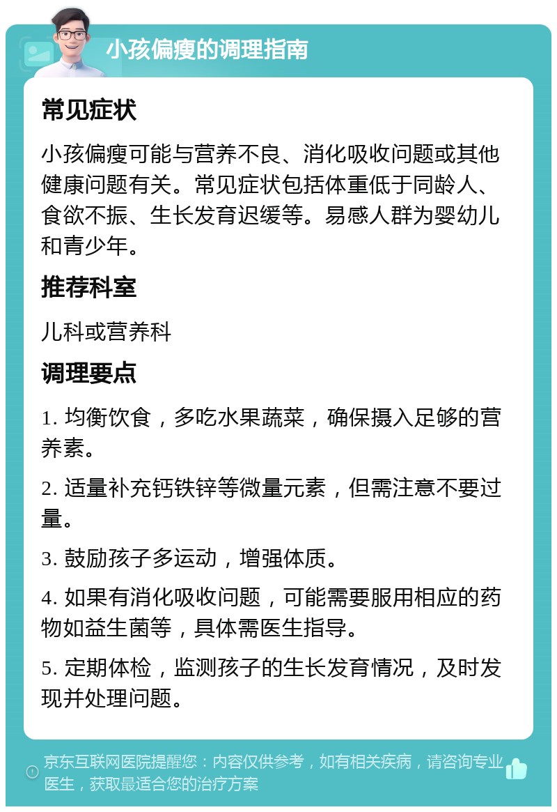 小孩偏瘦的调理指南 常见症状 小孩偏瘦可能与营养不良、消化吸收问题或其他健康问题有关。常见症状包括体重低于同龄人、食欲不振、生长发育迟缓等。易感人群为婴幼儿和青少年。 推荐科室 儿科或营养科 调理要点 1. 均衡饮食，多吃水果蔬菜，确保摄入足够的营养素。 2. 适量补充钙铁锌等微量元素，但需注意不要过量。 3. 鼓励孩子多运动，增强体质。 4. 如果有消化吸收问题，可能需要服用相应的药物如益生菌等，具体需医生指导。 5. 定期体检，监测孩子的生长发育情况，及时发现并处理问题。