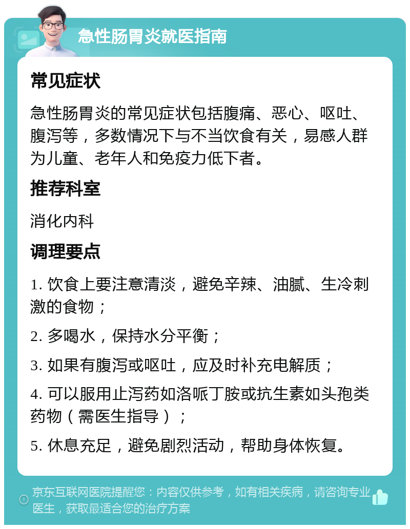 急性肠胃炎就医指南 常见症状 急性肠胃炎的常见症状包括腹痛、恶心、呕吐、腹泻等，多数情况下与不当饮食有关，易感人群为儿童、老年人和免疫力低下者。 推荐科室 消化内科 调理要点 1. 饮食上要注意清淡，避免辛辣、油腻、生冷刺激的食物； 2. 多喝水，保持水分平衡； 3. 如果有腹泻或呕吐，应及时补充电解质； 4. 可以服用止泻药如洛哌丁胺或抗生素如头孢类药物（需医生指导）； 5. 休息充足，避免剧烈活动，帮助身体恢复。