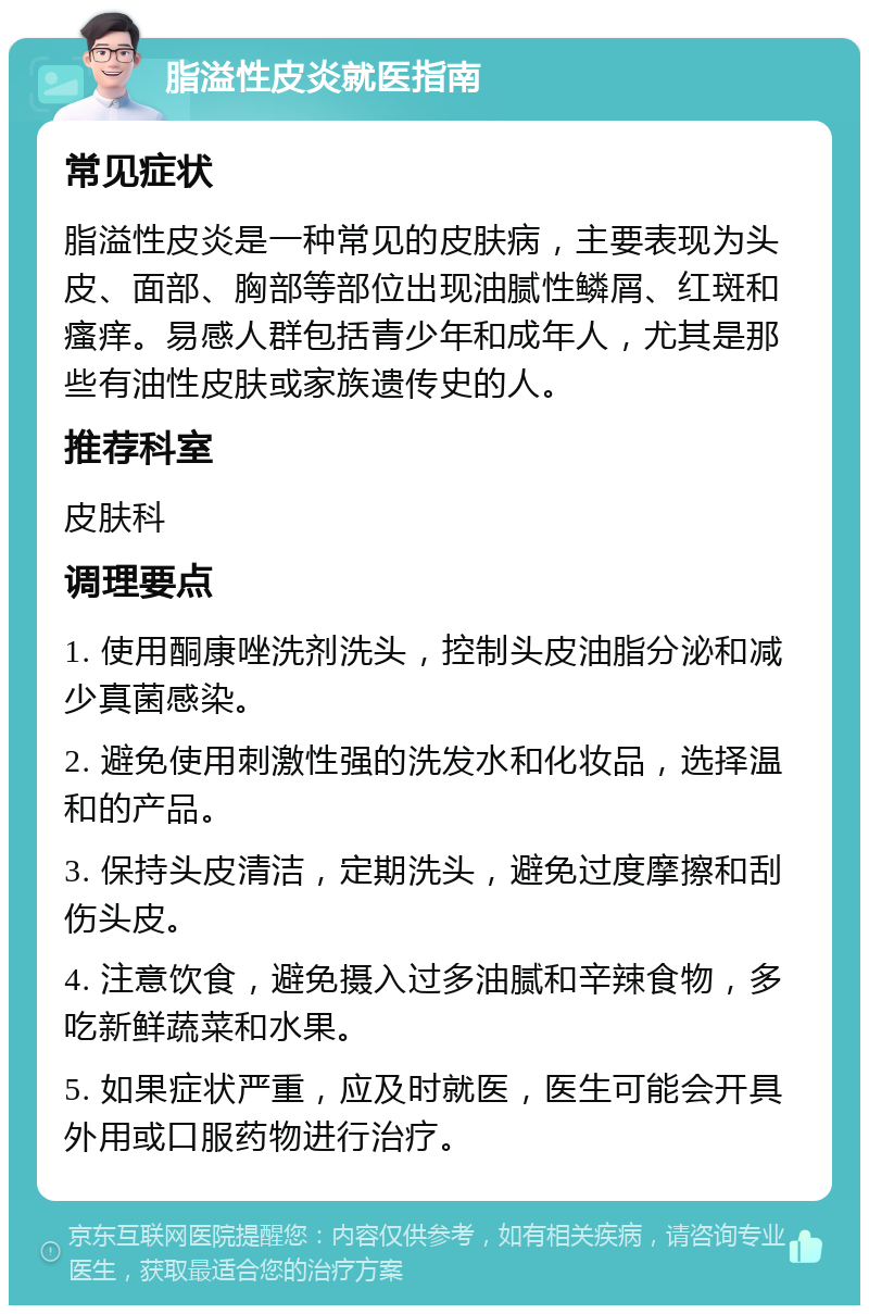 脂溢性皮炎就医指南 常见症状 脂溢性皮炎是一种常见的皮肤病，主要表现为头皮、面部、胸部等部位出现油腻性鳞屑、红斑和瘙痒。易感人群包括青少年和成年人，尤其是那些有油性皮肤或家族遗传史的人。 推荐科室 皮肤科 调理要点 1. 使用酮康唑洗剂洗头，控制头皮油脂分泌和减少真菌感染。 2. 避免使用刺激性强的洗发水和化妆品，选择温和的产品。 3. 保持头皮清洁，定期洗头，避免过度摩擦和刮伤头皮。 4. 注意饮食，避免摄入过多油腻和辛辣食物，多吃新鲜蔬菜和水果。 5. 如果症状严重，应及时就医，医生可能会开具外用或口服药物进行治疗。