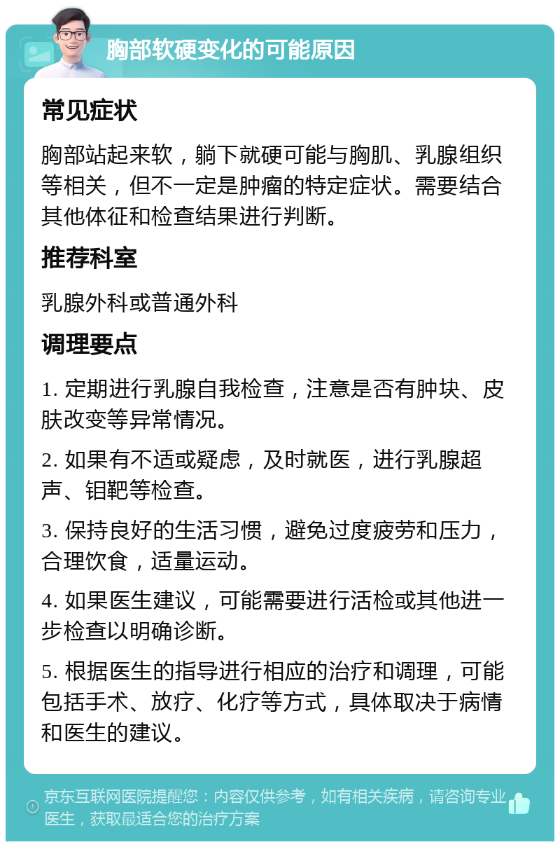 胸部软硬变化的可能原因 常见症状 胸部站起来软，躺下就硬可能与胸肌、乳腺组织等相关，但不一定是肿瘤的特定症状。需要结合其他体征和检查结果进行判断。 推荐科室 乳腺外科或普通外科 调理要点 1. 定期进行乳腺自我检查，注意是否有肿块、皮肤改变等异常情况。 2. 如果有不适或疑虑，及时就医，进行乳腺超声、钼靶等检查。 3. 保持良好的生活习惯，避免过度疲劳和压力，合理饮食，适量运动。 4. 如果医生建议，可能需要进行活检或其他进一步检查以明确诊断。 5. 根据医生的指导进行相应的治疗和调理，可能包括手术、放疗、化疗等方式，具体取决于病情和医生的建议。