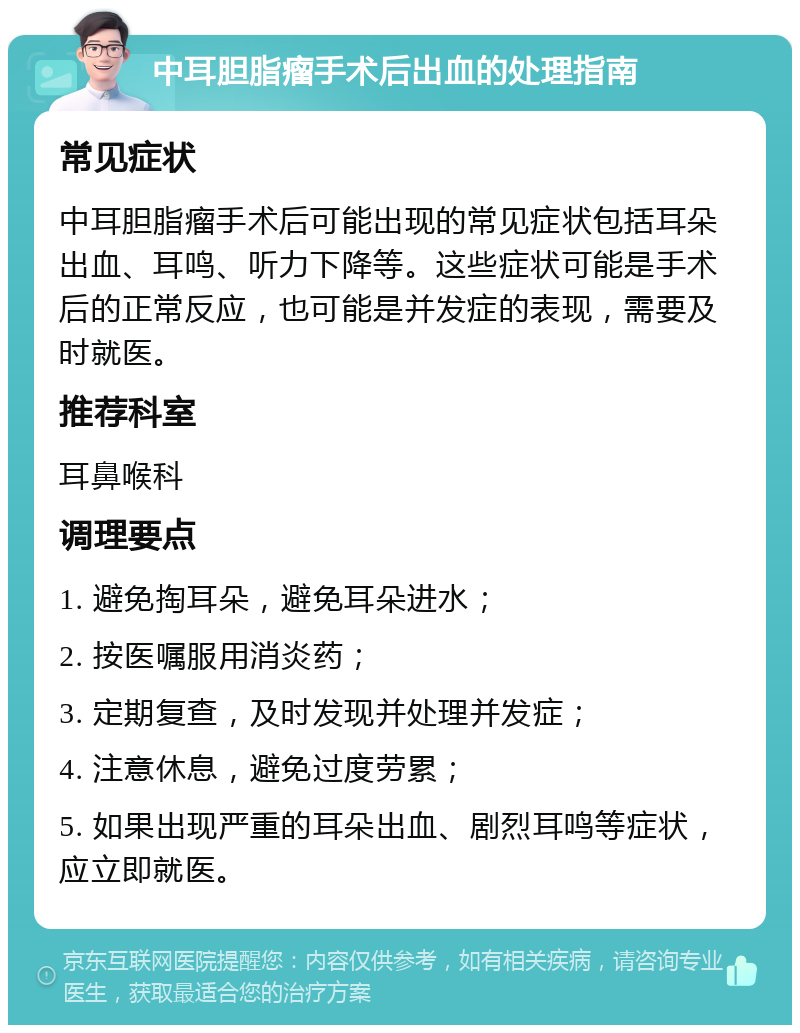 中耳胆脂瘤手术后出血的处理指南 常见症状 中耳胆脂瘤手术后可能出现的常见症状包括耳朵出血、耳鸣、听力下降等。这些症状可能是手术后的正常反应，也可能是并发症的表现，需要及时就医。 推荐科室 耳鼻喉科 调理要点 1. 避免掏耳朵，避免耳朵进水； 2. 按医嘱服用消炎药； 3. 定期复查，及时发现并处理并发症； 4. 注意休息，避免过度劳累； 5. 如果出现严重的耳朵出血、剧烈耳鸣等症状，应立即就医。