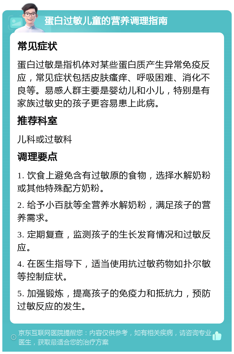 蛋白过敏儿童的营养调理指南 常见症状 蛋白过敏是指机体对某些蛋白质产生异常免疫反应，常见症状包括皮肤瘙痒、呼吸困难、消化不良等。易感人群主要是婴幼儿和小儿，特别是有家族过敏史的孩子更容易患上此病。 推荐科室 儿科或过敏科 调理要点 1. 饮食上避免含有过敏原的食物，选择水解奶粉或其他特殊配方奶粉。 2. 给予小百肽等全营养水解奶粉，满足孩子的营养需求。 3. 定期复查，监测孩子的生长发育情况和过敏反应。 4. 在医生指导下，适当使用抗过敏药物如扑尔敏等控制症状。 5. 加强锻炼，提高孩子的免疫力和抵抗力，预防过敏反应的发生。