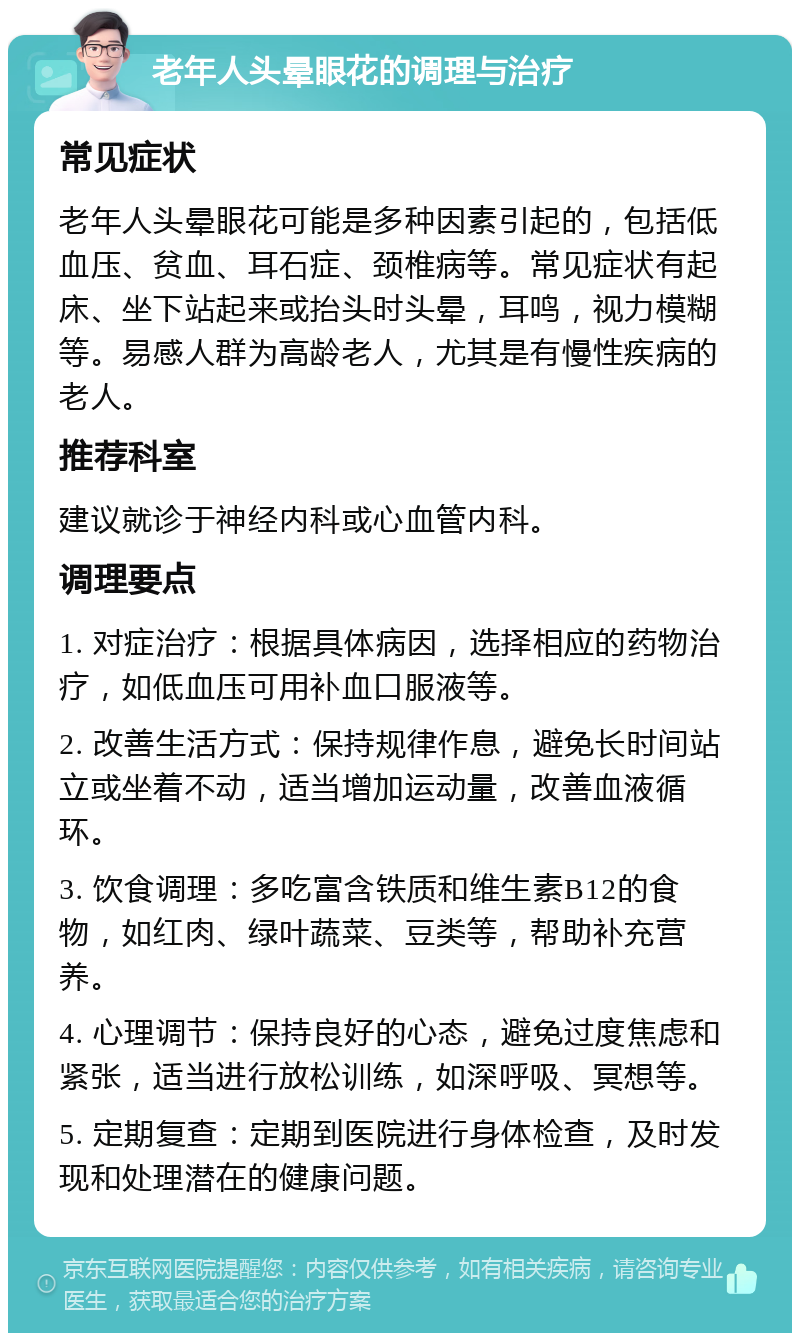 老年人头晕眼花的调理与治疗 常见症状 老年人头晕眼花可能是多种因素引起的，包括低血压、贫血、耳石症、颈椎病等。常见症状有起床、坐下站起来或抬头时头晕，耳鸣，视力模糊等。易感人群为高龄老人，尤其是有慢性疾病的老人。 推荐科室 建议就诊于神经内科或心血管内科。 调理要点 1. 对症治疗：根据具体病因，选择相应的药物治疗，如低血压可用补血口服液等。 2. 改善生活方式：保持规律作息，避免长时间站立或坐着不动，适当增加运动量，改善血液循环。 3. 饮食调理：多吃富含铁质和维生素B12的食物，如红肉、绿叶蔬菜、豆类等，帮助补充营养。 4. 心理调节：保持良好的心态，避免过度焦虑和紧张，适当进行放松训练，如深呼吸、冥想等。 5. 定期复查：定期到医院进行身体检查，及时发现和处理潜在的健康问题。