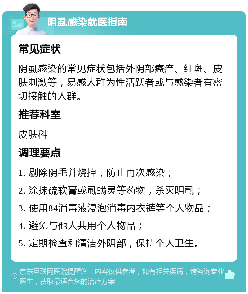 阴虱感染就医指南 常见症状 阴虱感染的常见症状包括外阴部瘙痒、红斑、皮肤刺激等，易感人群为性活跃者或与感染者有密切接触的人群。 推荐科室 皮肤科 调理要点 1. 剔除阴毛并烧掉，防止再次感染； 2. 涂抹硫软膏或虱螨灵等药物，杀灭阴虱； 3. 使用84消毒液浸泡消毒内衣裤等个人物品； 4. 避免与他人共用个人物品； 5. 定期检查和清洁外阴部，保持个人卫生。