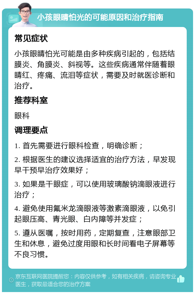 小孩眼睛怕光的可能原因和治疗指南 常见症状 小孩眼睛怕光可能是由多种疾病引起的，包括结膜炎、角膜炎、斜视等。这些疾病通常伴随着眼睛红、疼痛、流泪等症状，需要及时就医诊断和治疗。 推荐科室 眼科 调理要点 1. 首先需要进行眼科检查，明确诊断； 2. 根据医生的建议选择适宜的治疗方法，早发现早干预早治疗效果好； 3. 如果是干眼症，可以使用玻璃酸钠滴眼液进行治疗； 4. 避免使用氟米龙滴眼液等激素滴眼液，以免引起眼压高、青光眼、白内障等并发症； 5. 遵从医嘱，按时用药，定期复查，注意眼部卫生和休息，避免过度用眼和长时间看电子屏幕等不良习惯。