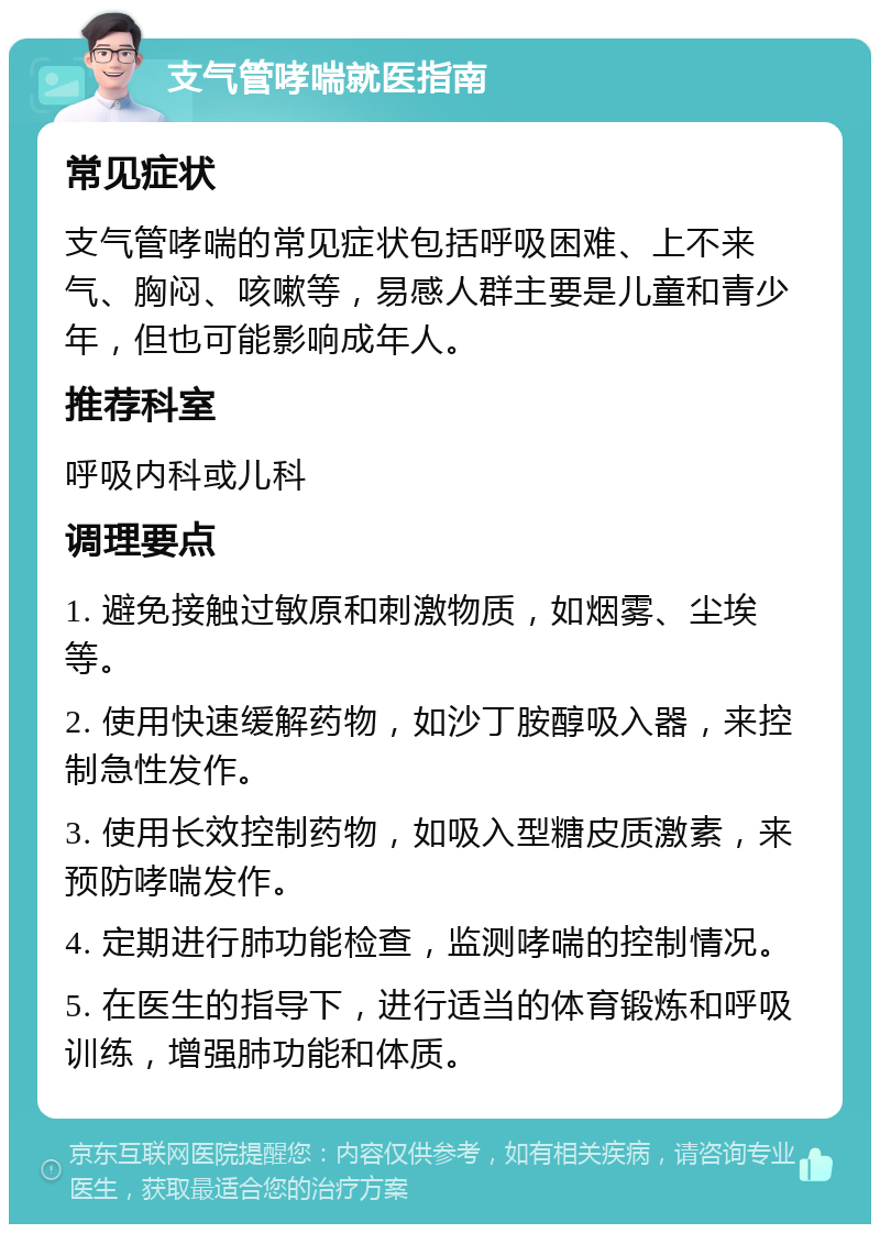 支气管哮喘就医指南 常见症状 支气管哮喘的常见症状包括呼吸困难、上不来气、胸闷、咳嗽等，易感人群主要是儿童和青少年，但也可能影响成年人。 推荐科室 呼吸内科或儿科 调理要点 1. 避免接触过敏原和刺激物质，如烟雾、尘埃等。 2. 使用快速缓解药物，如沙丁胺醇吸入器，来控制急性发作。 3. 使用长效控制药物，如吸入型糖皮质激素，来预防哮喘发作。 4. 定期进行肺功能检查，监测哮喘的控制情况。 5. 在医生的指导下，进行适当的体育锻炼和呼吸训练，增强肺功能和体质。