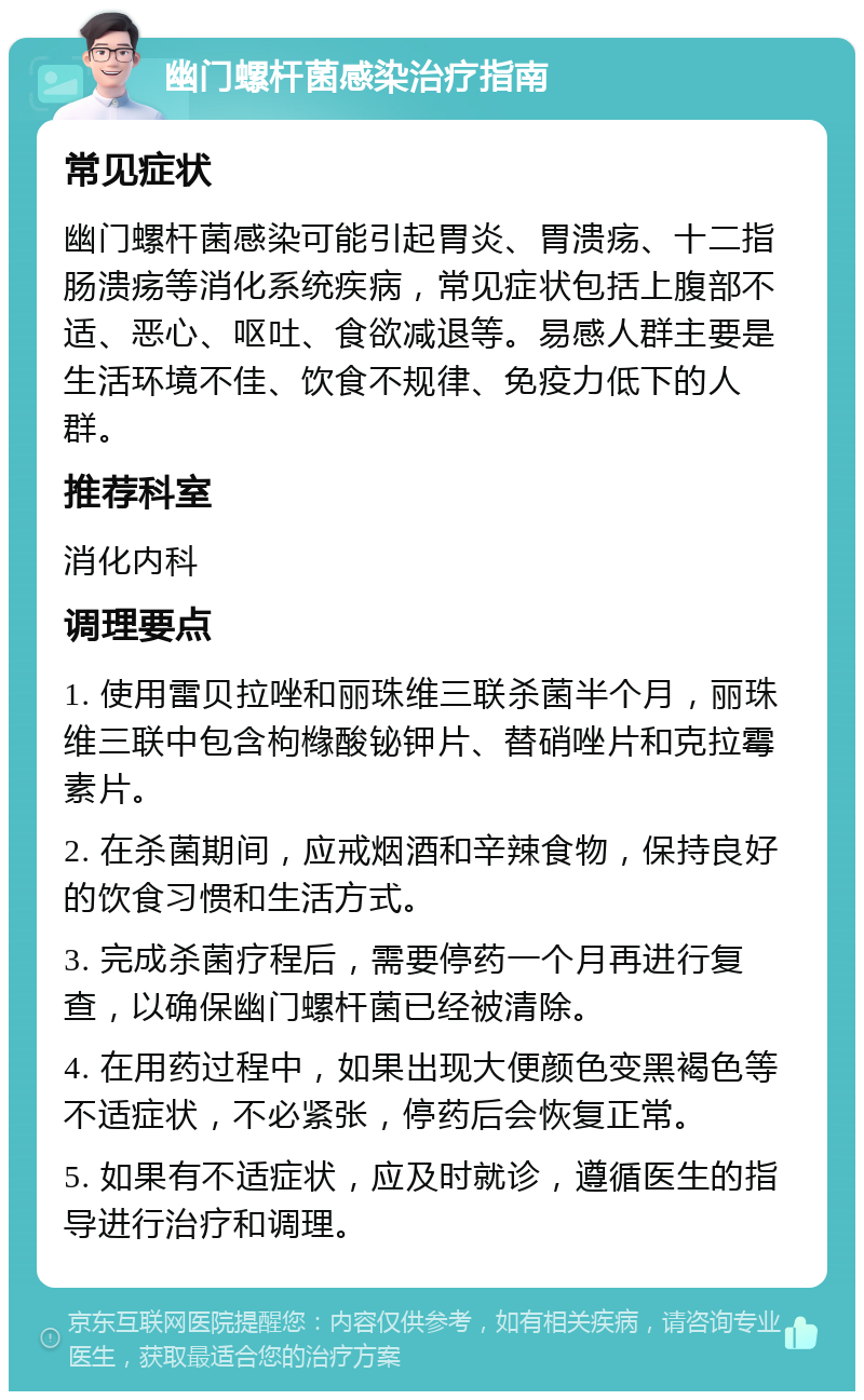 幽门螺杆菌感染治疗指南 常见症状 幽门螺杆菌感染可能引起胃炎、胃溃疡、十二指肠溃疡等消化系统疾病，常见症状包括上腹部不适、恶心、呕吐、食欲减退等。易感人群主要是生活环境不佳、饮食不规律、免疫力低下的人群。 推荐科室 消化内科 调理要点 1. 使用雷贝拉唑和丽珠维三联杀菌半个月，丽珠维三联中包含枸橼酸铋钾片、替硝唑片和克拉霉素片。 2. 在杀菌期间，应戒烟酒和辛辣食物，保持良好的饮食习惯和生活方式。 3. 完成杀菌疗程后，需要停药一个月再进行复查，以确保幽门螺杆菌已经被清除。 4. 在用药过程中，如果出现大便颜色变黑褐色等不适症状，不必紧张，停药后会恢复正常。 5. 如果有不适症状，应及时就诊，遵循医生的指导进行治疗和调理。