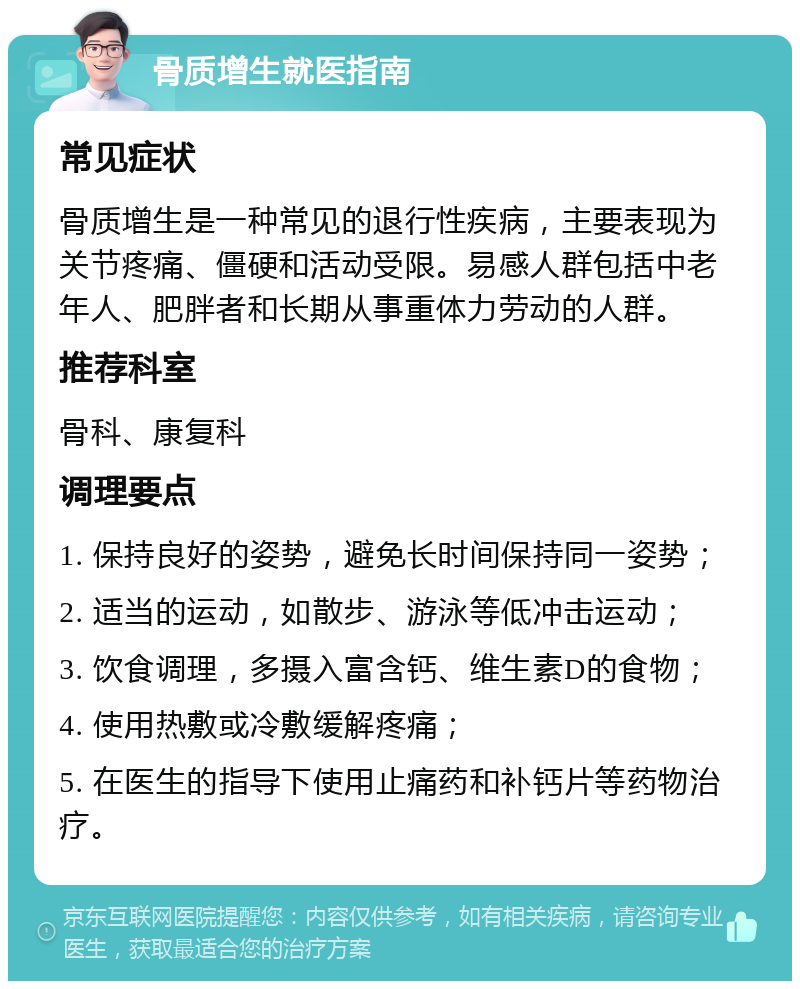 骨质增生就医指南 常见症状 骨质增生是一种常见的退行性疾病，主要表现为关节疼痛、僵硬和活动受限。易感人群包括中老年人、肥胖者和长期从事重体力劳动的人群。 推荐科室 骨科、康复科 调理要点 1. 保持良好的姿势，避免长时间保持同一姿势； 2. 适当的运动，如散步、游泳等低冲击运动； 3. 饮食调理，多摄入富含钙、维生素D的食物； 4. 使用热敷或冷敷缓解疼痛； 5. 在医生的指导下使用止痛药和补钙片等药物治疗。