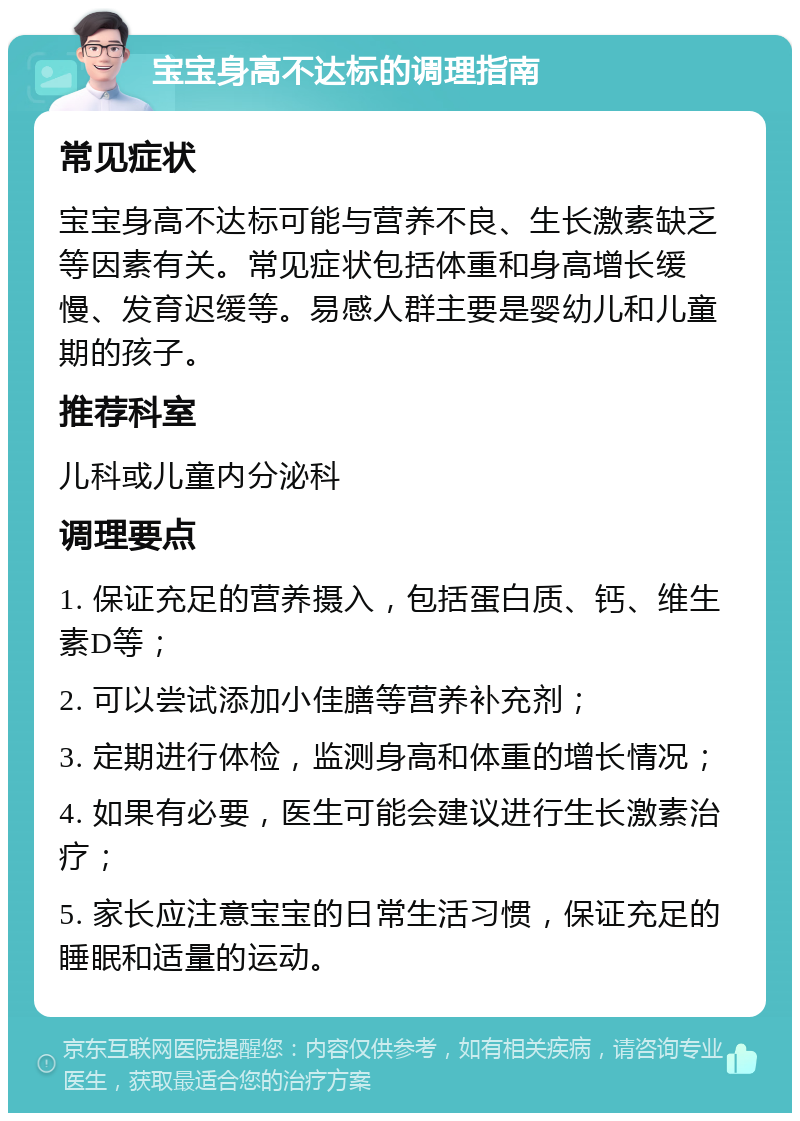 宝宝身高不达标的调理指南 常见症状 宝宝身高不达标可能与营养不良、生长激素缺乏等因素有关。常见症状包括体重和身高增长缓慢、发育迟缓等。易感人群主要是婴幼儿和儿童期的孩子。 推荐科室 儿科或儿童内分泌科 调理要点 1. 保证充足的营养摄入，包括蛋白质、钙、维生素D等； 2. 可以尝试添加小佳膳等营养补充剂； 3. 定期进行体检，监测身高和体重的增长情况； 4. 如果有必要，医生可能会建议进行生长激素治疗； 5. 家长应注意宝宝的日常生活习惯，保证充足的睡眠和适量的运动。