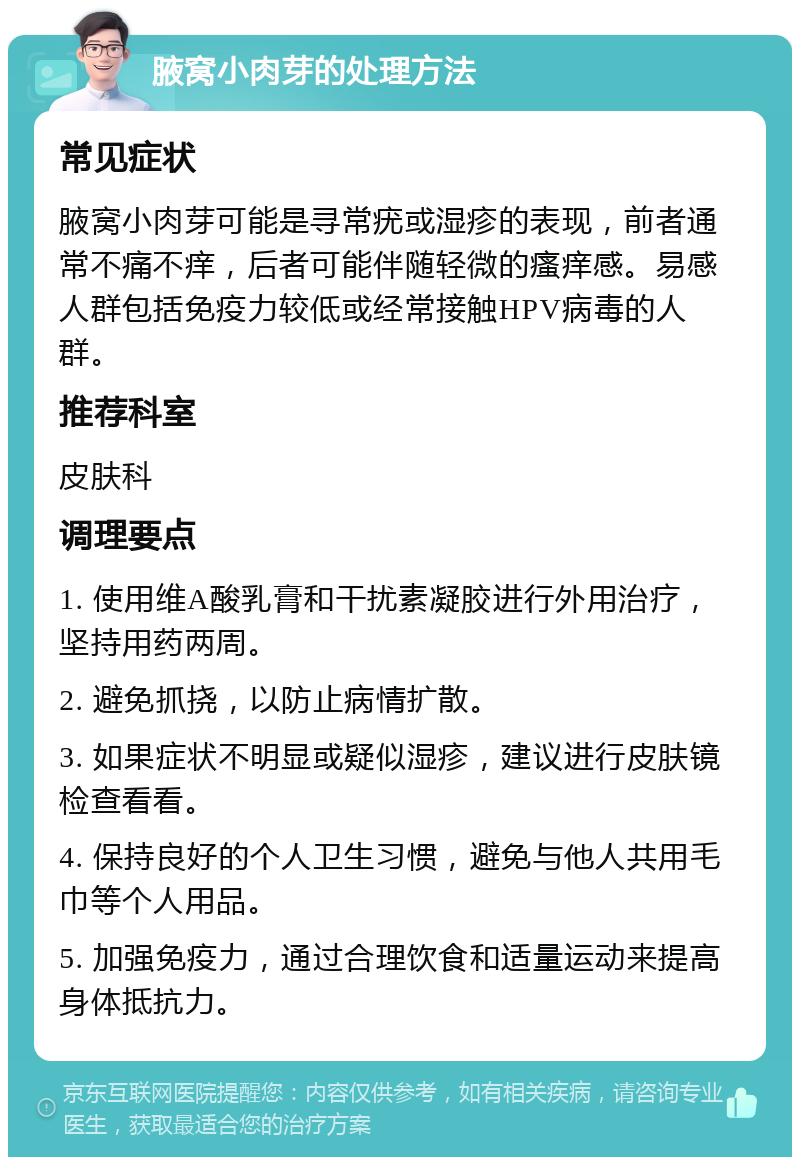 腋窝小肉芽的处理方法 常见症状 腋窝小肉芽可能是寻常疣或湿疹的表现，前者通常不痛不痒，后者可能伴随轻微的瘙痒感。易感人群包括免疫力较低或经常接触HPV病毒的人群。 推荐科室 皮肤科 调理要点 1. 使用维A酸乳膏和干扰素凝胶进行外用治疗，坚持用药两周。 2. 避免抓挠，以防止病情扩散。 3. 如果症状不明显或疑似湿疹，建议进行皮肤镜检查看看。 4. 保持良好的个人卫生习惯，避免与他人共用毛巾等个人用品。 5. 加强免疫力，通过合理饮食和适量运动来提高身体抵抗力。