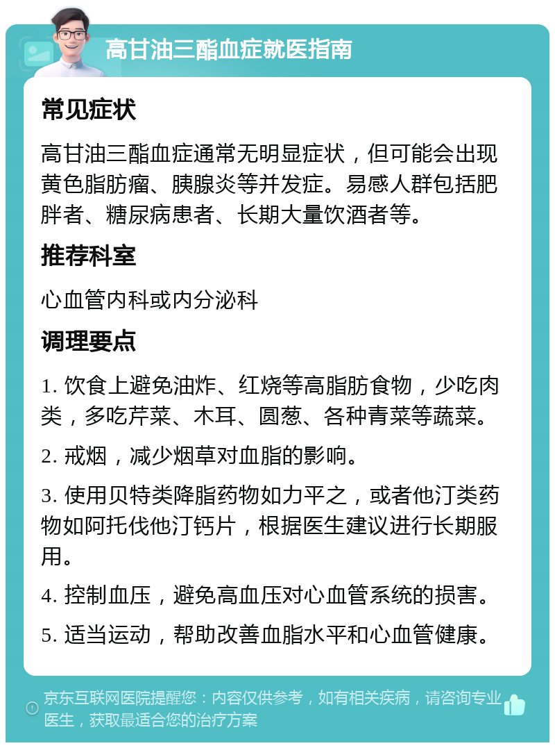 高甘油三酯血症就医指南 常见症状 高甘油三酯血症通常无明显症状，但可能会出现黄色脂肪瘤、胰腺炎等并发症。易感人群包括肥胖者、糖尿病患者、长期大量饮酒者等。 推荐科室 心血管内科或内分泌科 调理要点 1. 饮食上避免油炸、红烧等高脂肪食物，少吃肉类，多吃芹菜、木耳、圆葱、各种青菜等蔬菜。 2. 戒烟，减少烟草对血脂的影响。 3. 使用贝特类降脂药物如力平之，或者他汀类药物如阿托伐他汀钙片，根据医生建议进行长期服用。 4. 控制血压，避免高血压对心血管系统的损害。 5. 适当运动，帮助改善血脂水平和心血管健康。