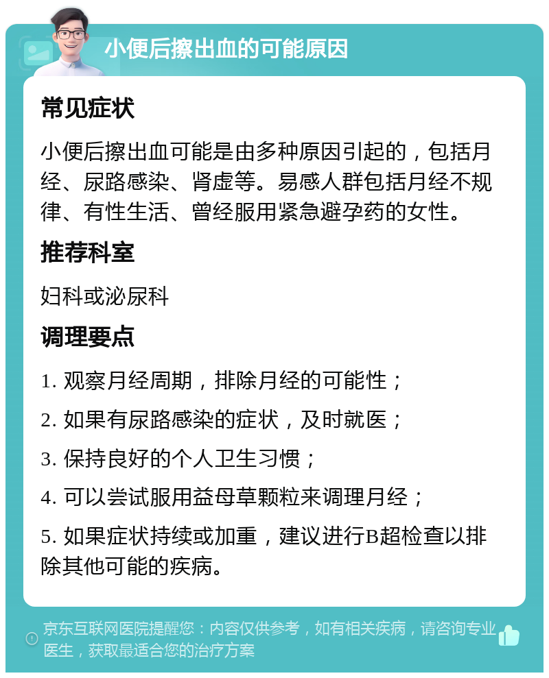 小便后擦出血的可能原因 常见症状 小便后擦出血可能是由多种原因引起的，包括月经、尿路感染、肾虚等。易感人群包括月经不规律、有性生活、曾经服用紧急避孕药的女性。 推荐科室 妇科或泌尿科 调理要点 1. 观察月经周期，排除月经的可能性； 2. 如果有尿路感染的症状，及时就医； 3. 保持良好的个人卫生习惯； 4. 可以尝试服用益母草颗粒来调理月经； 5. 如果症状持续或加重，建议进行B超检查以排除其他可能的疾病。