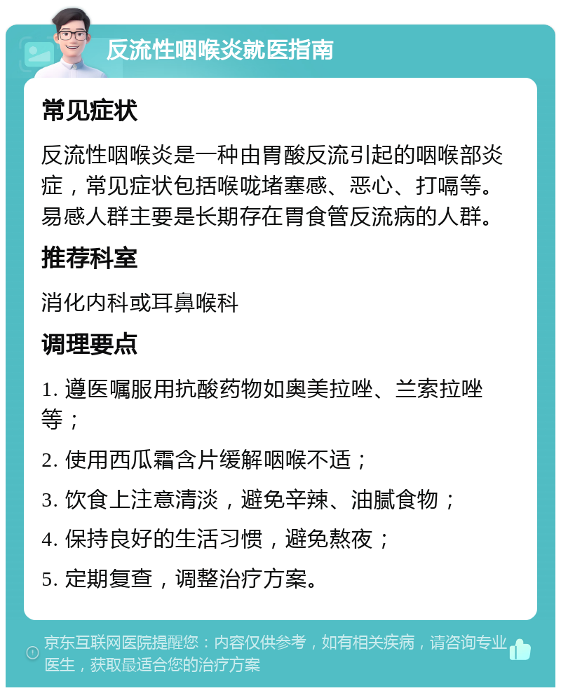 反流性咽喉炎就医指南 常见症状 反流性咽喉炎是一种由胃酸反流引起的咽喉部炎症，常见症状包括喉咙堵塞感、恶心、打嗝等。易感人群主要是长期存在胃食管反流病的人群。 推荐科室 消化内科或耳鼻喉科 调理要点 1. 遵医嘱服用抗酸药物如奥美拉唑、兰索拉唑等； 2. 使用西瓜霜含片缓解咽喉不适； 3. 饮食上注意清淡，避免辛辣、油腻食物； 4. 保持良好的生活习惯，避免熬夜； 5. 定期复查，调整治疗方案。