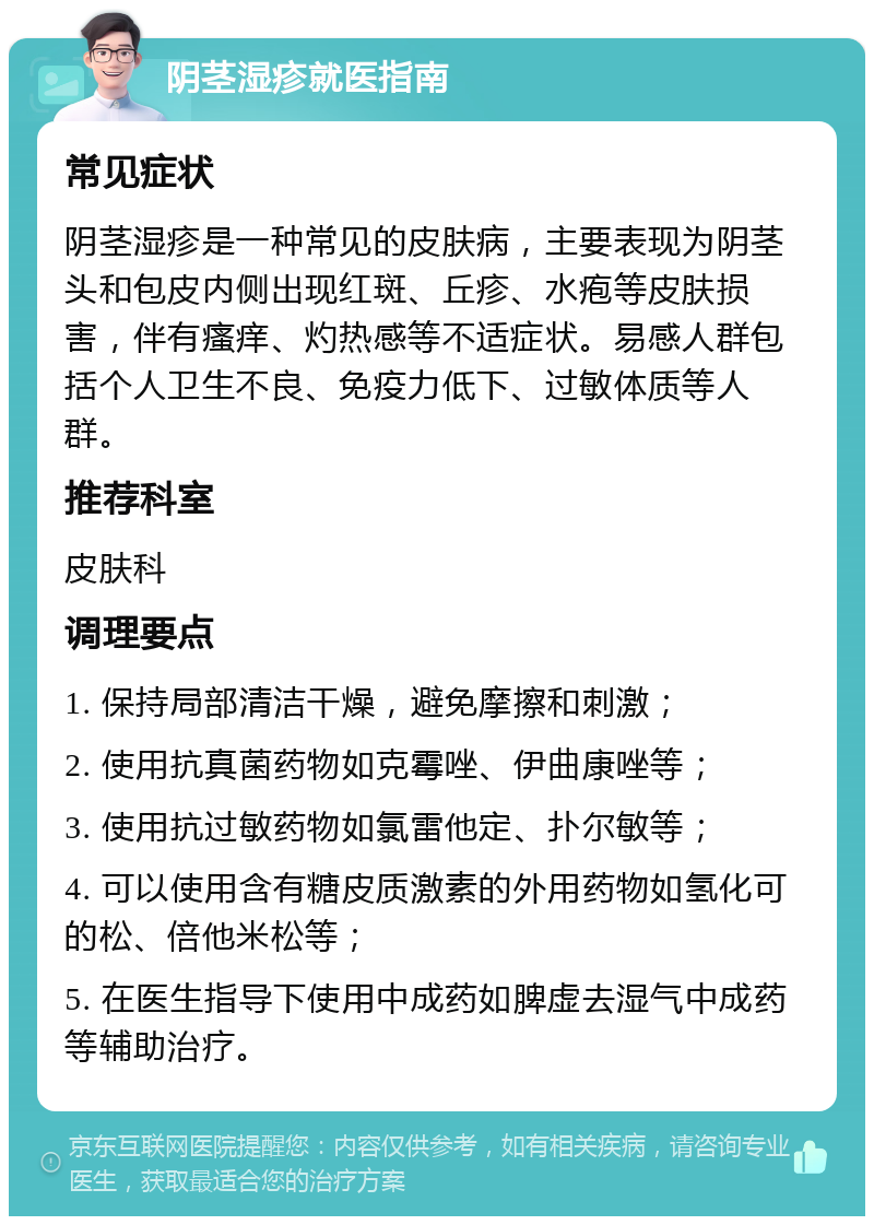 阴茎湿疹就医指南 常见症状 阴茎湿疹是一种常见的皮肤病，主要表现为阴茎头和包皮内侧出现红斑、丘疹、水疱等皮肤损害，伴有瘙痒、灼热感等不适症状。易感人群包括个人卫生不良、免疫力低下、过敏体质等人群。 推荐科室 皮肤科 调理要点 1. 保持局部清洁干燥，避免摩擦和刺激； 2. 使用抗真菌药物如克霉唑、伊曲康唑等； 3. 使用抗过敏药物如氯雷他定、扑尔敏等； 4. 可以使用含有糖皮质激素的外用药物如氢化可的松、倍他米松等； 5. 在医生指导下使用中成药如脾虚去湿气中成药等辅助治疗。