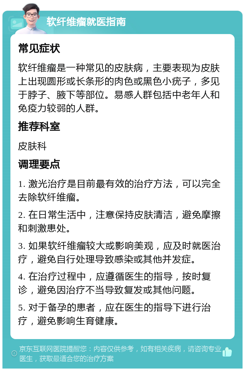 软纤维瘤就医指南 常见症状 软纤维瘤是一种常见的皮肤病，主要表现为皮肤上出现圆形或长条形的肉色或黑色小疣子，多见于脖子、腋下等部位。易感人群包括中老年人和免疫力较弱的人群。 推荐科室 皮肤科 调理要点 1. 激光治疗是目前最有效的治疗方法，可以完全去除软纤维瘤。 2. 在日常生活中，注意保持皮肤清洁，避免摩擦和刺激患处。 3. 如果软纤维瘤较大或影响美观，应及时就医治疗，避免自行处理导致感染或其他并发症。 4. 在治疗过程中，应遵循医生的指导，按时复诊，避免因治疗不当导致复发或其他问题。 5. 对于备孕的患者，应在医生的指导下进行治疗，避免影响生育健康。