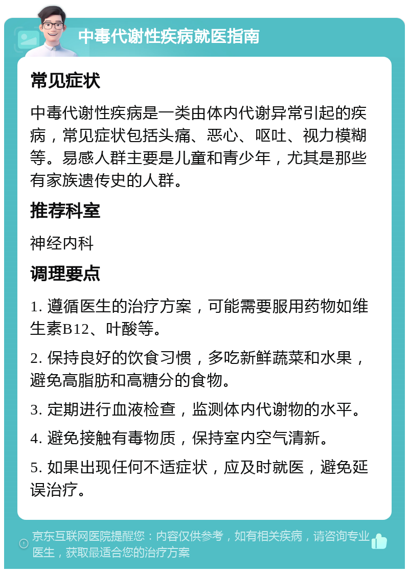 中毒代谢性疾病就医指南 常见症状 中毒代谢性疾病是一类由体内代谢异常引起的疾病，常见症状包括头痛、恶心、呕吐、视力模糊等。易感人群主要是儿童和青少年，尤其是那些有家族遗传史的人群。 推荐科室 神经内科 调理要点 1. 遵循医生的治疗方案，可能需要服用药物如维生素B12、叶酸等。 2. 保持良好的饮食习惯，多吃新鲜蔬菜和水果，避免高脂肪和高糖分的食物。 3. 定期进行血液检查，监测体内代谢物的水平。 4. 避免接触有毒物质，保持室内空气清新。 5. 如果出现任何不适症状，应及时就医，避免延误治疗。