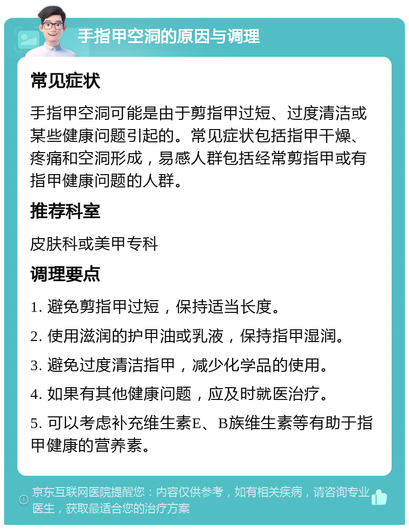 手指甲空洞的原因与调理 常见症状 手指甲空洞可能是由于剪指甲过短、过度清洁或某些健康问题引起的。常见症状包括指甲干燥、疼痛和空洞形成，易感人群包括经常剪指甲或有指甲健康问题的人群。 推荐科室 皮肤科或美甲专科 调理要点 1. 避免剪指甲过短，保持适当长度。 2. 使用滋润的护甲油或乳液，保持指甲湿润。 3. 避免过度清洁指甲，减少化学品的使用。 4. 如果有其他健康问题，应及时就医治疗。 5. 可以考虑补充维生素E、B族维生素等有助于指甲健康的营养素。