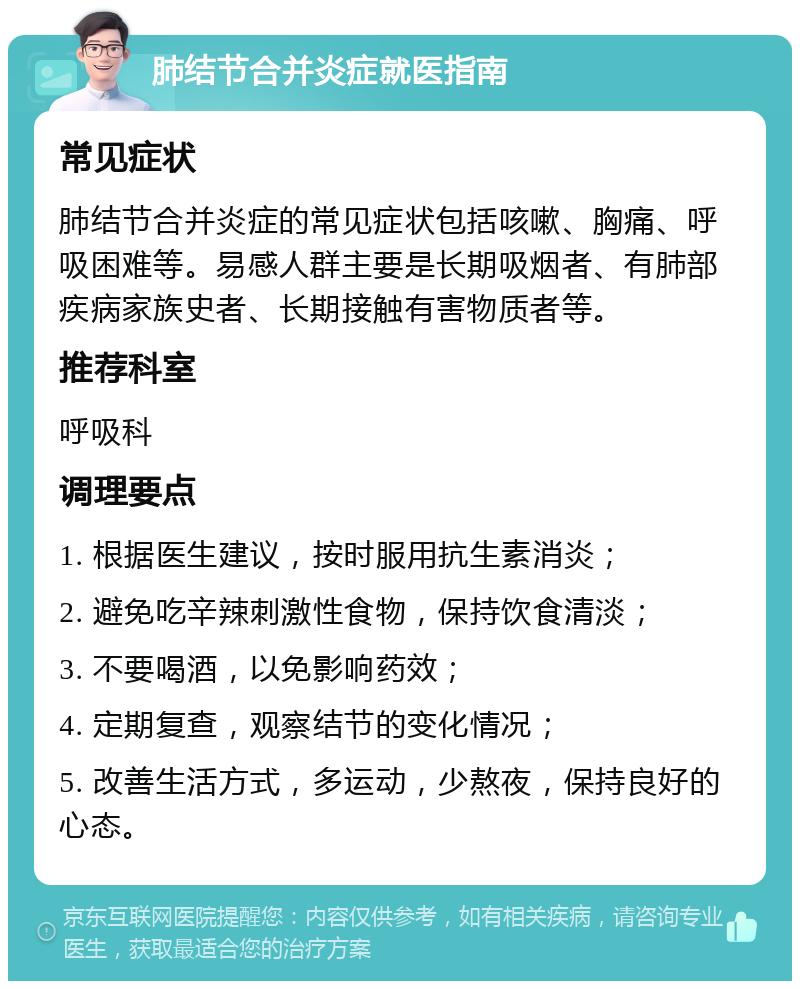 肺结节合并炎症就医指南 常见症状 肺结节合并炎症的常见症状包括咳嗽、胸痛、呼吸困难等。易感人群主要是长期吸烟者、有肺部疾病家族史者、长期接触有害物质者等。 推荐科室 呼吸科 调理要点 1. 根据医生建议，按时服用抗生素消炎； 2. 避免吃辛辣刺激性食物，保持饮食清淡； 3. 不要喝酒，以免影响药效； 4. 定期复查，观察结节的变化情况； 5. 改善生活方式，多运动，少熬夜，保持良好的心态。