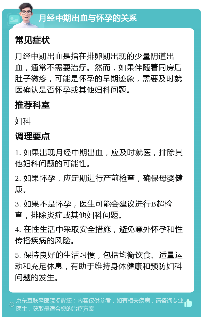 月经中期出血与怀孕的关系 常见症状 月经中期出血是指在排卵期出现的少量阴道出血，通常不需要治疗。然而，如果伴随着同房后肚子微疼，可能是怀孕的早期迹象，需要及时就医确认是否怀孕或其他妇科问题。 推荐科室 妇科 调理要点 1. 如果出现月经中期出血，应及时就医，排除其他妇科问题的可能性。 2. 如果怀孕，应定期进行产前检查，确保母婴健康。 3. 如果不是怀孕，医生可能会建议进行B超检查，排除炎症或其他妇科问题。 4. 在性生活中采取安全措施，避免意外怀孕和性传播疾病的风险。 5. 保持良好的生活习惯，包括均衡饮食、适量运动和充足休息，有助于维持身体健康和预防妇科问题的发生。