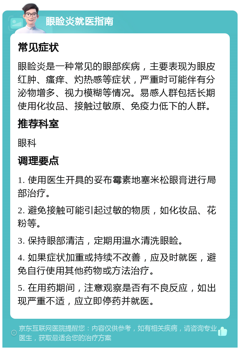 眼睑炎就医指南 常见症状 眼睑炎是一种常见的眼部疾病，主要表现为眼皮红肿、瘙痒、灼热感等症状，严重时可能伴有分泌物增多、视力模糊等情况。易感人群包括长期使用化妆品、接触过敏原、免疫力低下的人群。 推荐科室 眼科 调理要点 1. 使用医生开具的妥布霉素地塞米松眼膏进行局部治疗。 2. 避免接触可能引起过敏的物质，如化妆品、花粉等。 3. 保持眼部清洁，定期用温水清洗眼睑。 4. 如果症状加重或持续不改善，应及时就医，避免自行使用其他药物或方法治疗。 5. 在用药期间，注意观察是否有不良反应，如出现严重不适，应立即停药并就医。