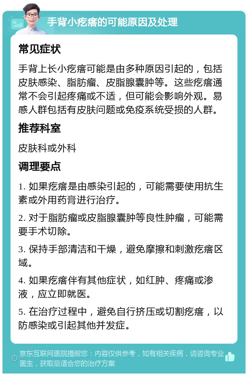 手背小疙瘩的可能原因及处理 常见症状 手背上长小疙瘩可能是由多种原因引起的，包括皮肤感染、脂肪瘤、皮脂腺囊肿等。这些疙瘩通常不会引起疼痛或不适，但可能会影响外观。易感人群包括有皮肤问题或免疫系统受损的人群。 推荐科室 皮肤科或外科 调理要点 1. 如果疙瘩是由感染引起的，可能需要使用抗生素或外用药膏进行治疗。 2. 对于脂肪瘤或皮脂腺囊肿等良性肿瘤，可能需要手术切除。 3. 保持手部清洁和干燥，避免摩擦和刺激疙瘩区域。 4. 如果疙瘩伴有其他症状，如红肿、疼痛或渗液，应立即就医。 5. 在治疗过程中，避免自行挤压或切割疙瘩，以防感染或引起其他并发症。