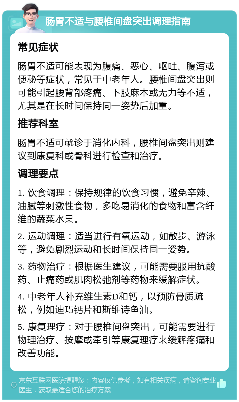 肠胃不适与腰椎间盘突出调理指南 常见症状 肠胃不适可能表现为腹痛、恶心、呕吐、腹泻或便秘等症状，常见于中老年人。腰椎间盘突出则可能引起腰背部疼痛、下肢麻木或无力等不适，尤其是在长时间保持同一姿势后加重。 推荐科室 肠胃不适可就诊于消化内科，腰椎间盘突出则建议到康复科或骨科进行检查和治疗。 调理要点 1. 饮食调理：保持规律的饮食习惯，避免辛辣、油腻等刺激性食物，多吃易消化的食物和富含纤维的蔬菜水果。 2. 运动调理：适当进行有氧运动，如散步、游泳等，避免剧烈运动和长时间保持同一姿势。 3. 药物治疗：根据医生建议，可能需要服用抗酸药、止痛药或肌肉松弛剂等药物来缓解症状。 4. 中老年人补充维生素D和钙，以预防骨质疏松，例如迪巧钙片和斯维诗鱼油。 5. 康复理疗：对于腰椎间盘突出，可能需要进行物理治疗、按摩或牵引等康复理疗来缓解疼痛和改善功能。