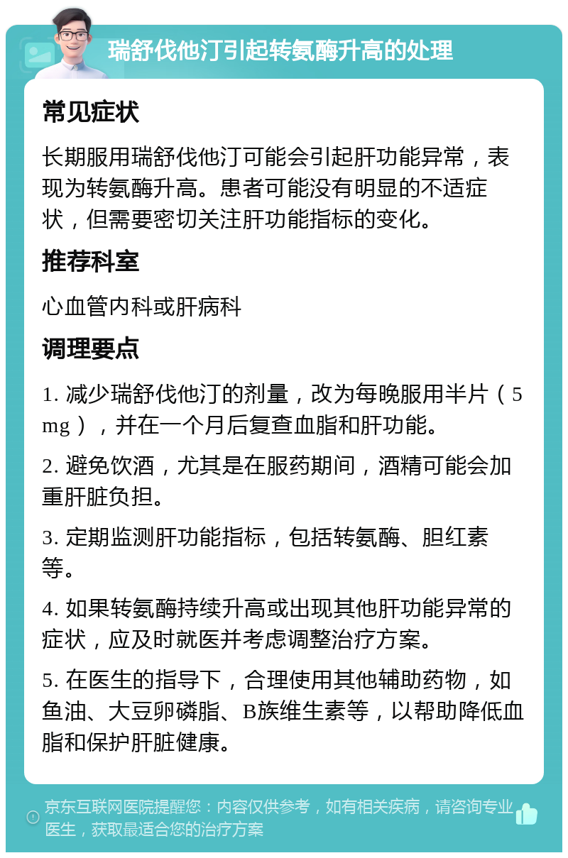 瑞舒伐他汀引起转氨酶升高的处理 常见症状 长期服用瑞舒伐他汀可能会引起肝功能异常，表现为转氨酶升高。患者可能没有明显的不适症状，但需要密切关注肝功能指标的变化。 推荐科室 心血管内科或肝病科 调理要点 1. 减少瑞舒伐他汀的剂量，改为每晚服用半片（5mg），并在一个月后复查血脂和肝功能。 2. 避免饮酒，尤其是在服药期间，酒精可能会加重肝脏负担。 3. 定期监测肝功能指标，包括转氨酶、胆红素等。 4. 如果转氨酶持续升高或出现其他肝功能异常的症状，应及时就医并考虑调整治疗方案。 5. 在医生的指导下，合理使用其他辅助药物，如鱼油、大豆卵磷脂、B族维生素等，以帮助降低血脂和保护肝脏健康。