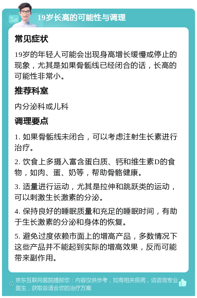 19岁长高的可能性与调理 常见症状 19岁的年轻人可能会出现身高增长缓慢或停止的现象，尤其是如果骨骺线已经闭合的话，长高的可能性非常小。 推荐科室 内分泌科或儿科 调理要点 1. 如果骨骺线未闭合，可以考虑注射生长素进行治疗。 2. 饮食上多摄入富含蛋白质、钙和维生素D的食物，如肉、蛋、奶等，帮助骨骼健康。 3. 适量进行运动，尤其是拉伸和跳跃类的运动，可以刺激生长激素的分泌。 4. 保持良好的睡眠质量和充足的睡眠时间，有助于生长激素的分泌和身体的恢复。 5. 避免过度依赖市面上的增高产品，多数情况下这些产品并不能起到实际的增高效果，反而可能带来副作用。