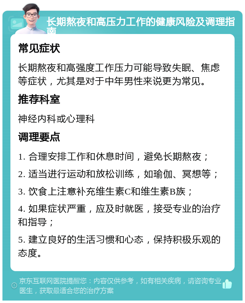 长期熬夜和高压力工作的健康风险及调理指南 常见症状 长期熬夜和高强度工作压力可能导致失眠、焦虑等症状，尤其是对于中年男性来说更为常见。 推荐科室 神经内科或心理科 调理要点 1. 合理安排工作和休息时间，避免长期熬夜； 2. 适当进行运动和放松训练，如瑜伽、冥想等； 3. 饮食上注意补充维生素C和维生素B族； 4. 如果症状严重，应及时就医，接受专业的治疗和指导； 5. 建立良好的生活习惯和心态，保持积极乐观的态度。